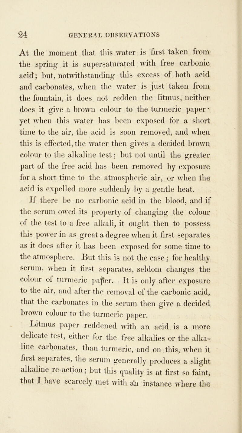 At the moment tliat this water is first taken from* the spring it is supersaturated with free carbonic acid; but, notwithstanding this excess of both acid and carbonates, when the water is just taken from the fountain, it does not redden the litmus, neither does it give a brown colour to the turmeric paper * yet when this water has been exposed for a short time to the air, the acid is soon removed, and when this is effected, the water then gives a decided broAvu colour to the alkaline test; but not until the greater part of the free acid has l)een removed by exposure for a short time to the atmospheric air, or when the acid is expelled more suddenly by a gentle heat. If there be no carbonic acid in the blood, and if the serum owed its ])roperty of changing the colour of the test to a free alkali, it ought then to possess this power in as great a degree when it first separates as it does after it has been exposed for some time to the atmosphere. But this is not the case; for healthy serum, when it first separates, seldom changes the colour of turmeric paffer. It is only after exposure to the air, and after the removal of the carbonic acid, that the carbonates in the serum then give a decided brown colour to the turmeric paper. Litmus paper reddened with an acid is a more delicate test, either for the free alkalies or the alka- line carbonates, than turmeric, and on this, when it fiist sepal ates, the serum generally produces a slight alkaline ie-action; but this quality is at first so faint, that I have scarcely met with a’n instance where the