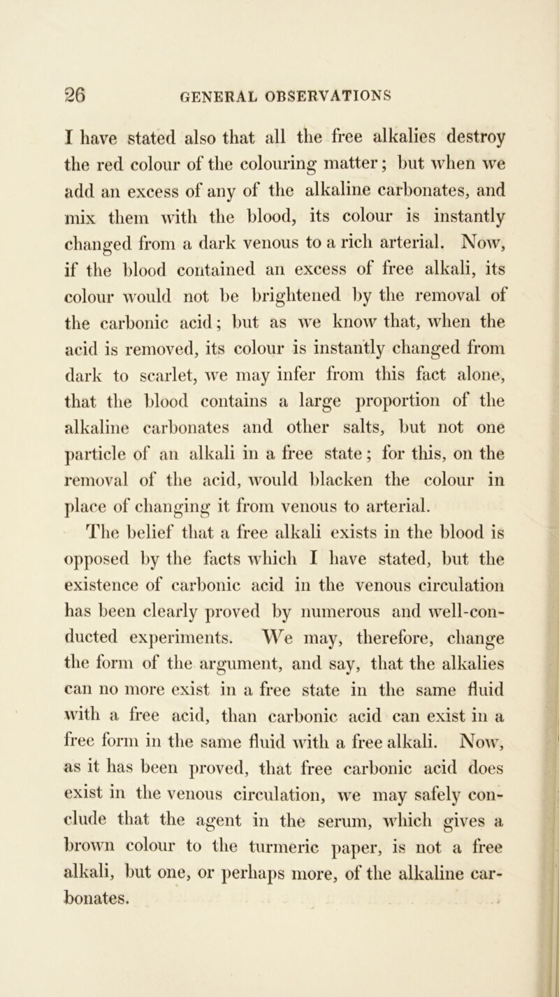 I have statkl also that all the free alkalies destroy the red colour of the colouring matter; but when we add an excess of any of the alkaline carbonates, and mix them with the blood, its colour is instantly changed from a dark venous to a rich arterial. Now, if the blood contained an excess of free alkali, its colour would not be brightened by the removal of the carbonic acid; but as we know that, when the acid is removed, its colour is instantly changed from dark to scarlet, we may infer from this fact alone, that the blood contains a large proportion of the alkaline carbonates and other salts, but not one particle of an alkali in a free state; for this, on the removal of the acid, would l)lacken the colour in place of changing it from venous to arterial. The belief that a free alkali exists in the blood is opposed by the facts which I have stated, but the existence of carbonic acid in the venous circulation has been clearly proved by numerous and well-con- ducted experiments. We may, therefore, change the form of the argument, and say, that the alkalies can no more exist in a free state in the same fluid with a free acid, than carbonic acid can exist in a free form in the same fluid Avith a free alkali. Now, as it has been proved, that free carbonic acid does exist in the venous circulation, Ave may safely con- clude that the agent in the serum, Avhich gives a broAvn colour to the turmeric paper, is not a free alkali, but one, or perhaps more, of the alkaline car- bonates.