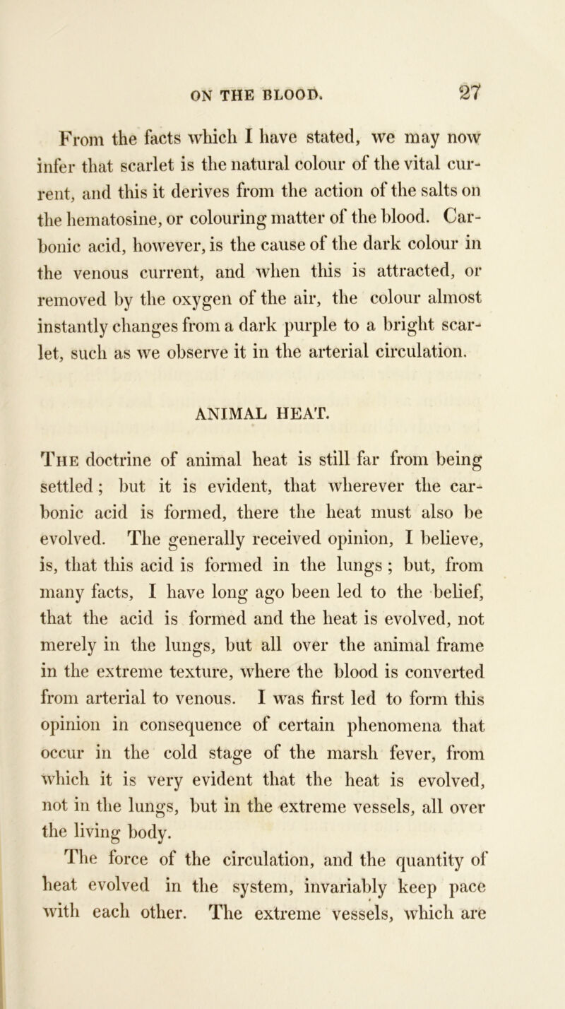 From the facts which I have stated, we may now infer that scarlet is the natural colour of the vital cur- rent, and this it derives from the action of the salts on the hematosine, or colouring matter of the blood. Car- bonic acid, however, is the cause ol the dark colour in the venous current, and when this is attracted, or removed by the oxygen of the air, the colour almost instantly changes from a dark purple to a bright scar- let, such as we observe it in the arterial circulation. ANIMAL HEAT. The doctrine of animal heat is still far from being settled ; but it is evident, that wherever the car- bonic acid is formed, there the heat must also be evolved. The generally received opinion, I believe, is, that this acid is formed in the lungs ; but, from many facts, I have long ago been led to the belief, that the acid is formed and the heat is evolved, not merely in the lungs, but all over the animal frame in the extreme texture, where the blood is converted from arterial to venous. I was first led to form this opinion in consequence of certain phenomena that occur in the cold stage of the marsh fever, from which it is very evident that the heat is evolved, not in the lungs, but in the extreme vessels, all over the living body. The force of the circulation, and the quantity of heat evolved in the system, invariably keep pace with each other. The extreme vessels, which are