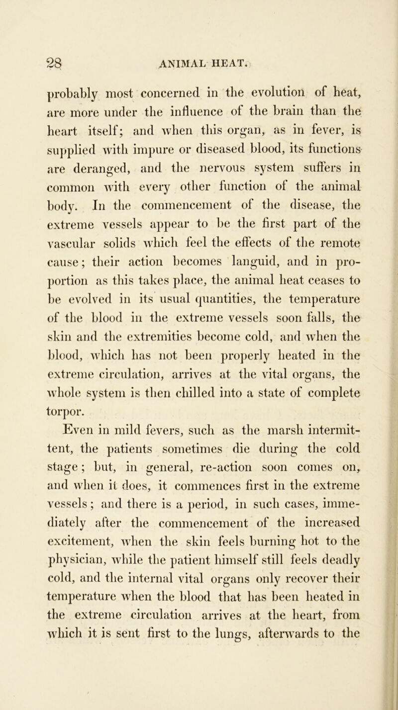 probably most concerned in the evolution of heat, are more under the influence of the brain than the heart itself; and when this organ, as in fever, is supplied with impure or diseased blood, its functions are deranged, and the nervous system suffers in common with every other function of the animal body. In the commencement of the disease, the extreme vessels appear to be the first part of the vascular solids Avhich feel the effects of the remote cause; their action becomes languid, and in pro- ])ortion as this takes place, the animal heat ceases to be evolved in its usual quantities, the temperature of the blood in the extreme vessels soon falls, the skin and the extremities become cold, and when the blood, which has not been properly heated in the extreme circulation, arrives at the vital organs, the wdiole system is then chilled into a state of complete torpor. Even in mild fevers, such as the marsh intermit- tent, the patients sometimes die during the cold stage; but, in general, re-action soon comes on, and when it does, it commences first in the extreme vessels; and there is a period, in such cases, imme- diately after the commencement of the increased excitement, wdien the skin feels burning hot to the physician, while the patient himself still feels deadly cold, and the internal vital organs only recover their temperature wdien the blood that has been heated in the extreme circulation arrives at the heart, from wdiich it is sent first to the lungs, afterw^ards to the