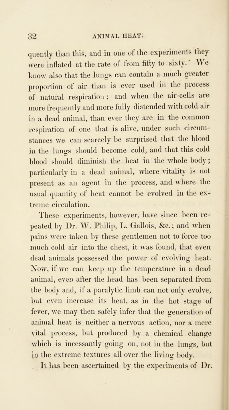 qiiently than this, and in one of the experiments they Avere inflated at the rate of from fifty to sixty. We know also that the lungs can contain a much greater proportion of air than is ever used in the process of natural respiration ; and when the air-cells are more frequently and more fully distended with cold air in a dead animal, than ever they are in the common respiration of one that is alive, under such circum- stances Ave can scarcely be surprised that the blood in the luno’s should become cold, and that this cold o blood should diminish the heat in the Avhole body; particularlv in a dead animal, Aidiere vitality is not present as an agent in the process, and Aidiere the usual quantity of heat cannot be evolved in the ex- treme circulation. Tliese experiments, hoAvever, have since been re- peated by Dr. W. Philip, L. Gallois, &c.; and AAdien pains AA'ere taken by these gentlemen not to force too much cold air into the chest, it Avas found, that even dead animals possessed the poAver of evolving heat. Noav, if Ave can keej) up the temperature in a dead animal, even after the head has been separated from the body and, if a paralytic limb can not only evolve, but even increase its heat, as in the hot stage of fever, Ave may then safely infer that the generation of animal heat is neither a nervous action, nor a mere vital process, but produced by a chemical change Avhich is incessantly going on, not in the lungs, but in the extreme textures all over the living body. It has been ascertained by the experiments of Dr.