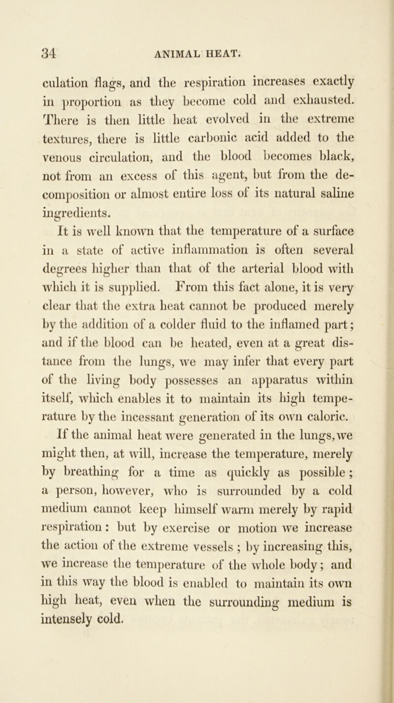 dilation flags, and tlie respiration increases exactly in proportion as they become cold and exhausted. There is then little heat evolved in the extreme textures, there is little carbonic acid added to the venous circulation, and the blood becomes black, not from an excess of this agent, but from the de- composition or almost entire loss of its natural saline inm’edients. It is well known that the temperature of a surface in a state of active inflammation is often several degrees higher than that of the arterial blood with which it is supplied. From this fact alone, it is very clear that the extra heat cannot be produced merely by the addition of a colder fluid to the inflamed part; and if the blood can be heated, even at a great dis- tance from the lungs, we may infer that every part of the living body possesses an apparatus within itself, which enables it to maintain its high tempe- rature by the incessant generation of its own caloric. If the animal heat were generated in the lungs, we might then, at will, increase the temperature, merely by breathing for a time as quickly as possible; a person, however, who is surrounded by a cold medium cannot keep himself warm merely by rapid respiration: but by exercise or motion we increase the action of the extreme vessels ; by increasing this, we increase the temperature of the whole body; and in this way the blood is enabled to maintain its own high heat, even when the surrounding medium is intensely cold.