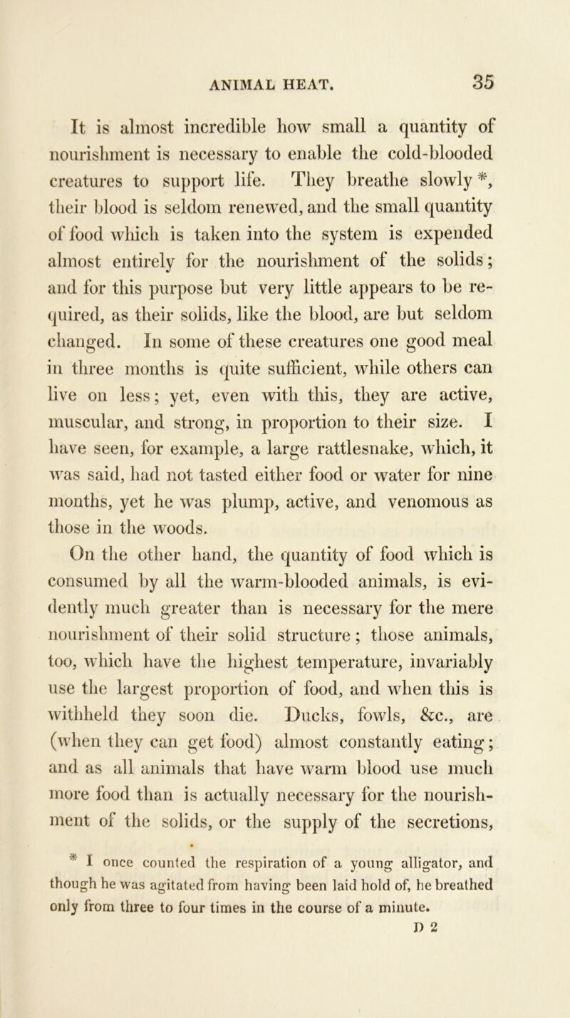 It is almost incredible how small a quantity of noiirisliment is necessary to enable the cold-blooded creatures to support life. They breathe slowly*, their blood is seldom renewed, and the small quantity of food which is taken into the system is expended almost entirely for the nourishment of the solids; and for this purpose but very little appears to be re- quired, as their solids, like the blood, are but seldom changed. In some of these creatures one good meal in three months is quite sufficient, while others can live on less; yet, even with this, they are active, muscular, and strong, in proportion to their size. I have seen, for example, a large rattlesnake, which, it was said, had not tasted either food or water for nine months, yet he was plump, active, and venomous as those in the woods. On the other hand, the quantity of food which is consumed by all the warm-blooded animals, is evi- dently much greater than is necessary for the mere nourishment of their solid structure; those animals, too, which have the highest temperature, invariably use the largest proportion of food, and when this is withheld they soon die. Ducks, fowls, &c., are (when they can get food) almost constantly eating; and as all animals that have warm blood use much more food than is actually necessary for the nourish- ment of the solids, or the supply of the secretions, i once counted the respiration of a young alligator, and though he was agitated from having been laid hold of, he breathed only from three to four times in the course of a minute.