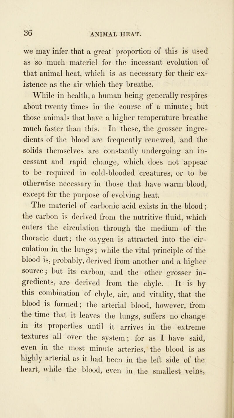 we may infer that a great proportion of this is used as so much materiel for the incessant evolution of that animal heat, which is as necessary for their ex- istence as the air which they breathe. While in health, a human being generally respires about twenty times in the course of a minute; but those animals that have a higher temperature breathe much faster than this. In these, the grosser ingre- dients of the blood are frecpiently renewed, and the solids themselves are constantly undergoing an in- cessant and rapid change, which does not appear to be required in cold-blooded creatures, or to be other^vdse necessary in those that have warm blood, except for the purpose of evolving heat. The materiel of carbonic acid exists in the blood; the carbon is derived from the nutritive fluid, which enters the circulation through the medium of the thoracic duct; the oxygen is attracted into the cir- culation in the lungs ; while the vital principle of the blood is, probably, derived from another and a higher source; but its carbon, and the other grosser in- gredients, are derived from the chyle. It is by this combination of chyle, air, and vitality, that the blood is lormed; the arterial blood, however, from the time that it leaves the lungs, suffers no change in its properties until it arrives in the extreme textures all over the system; for as I have said, even in the most minute arteries, the blood is as highly arterial as it had been in the left side of the heart, while the blood, even in the smallest veins.