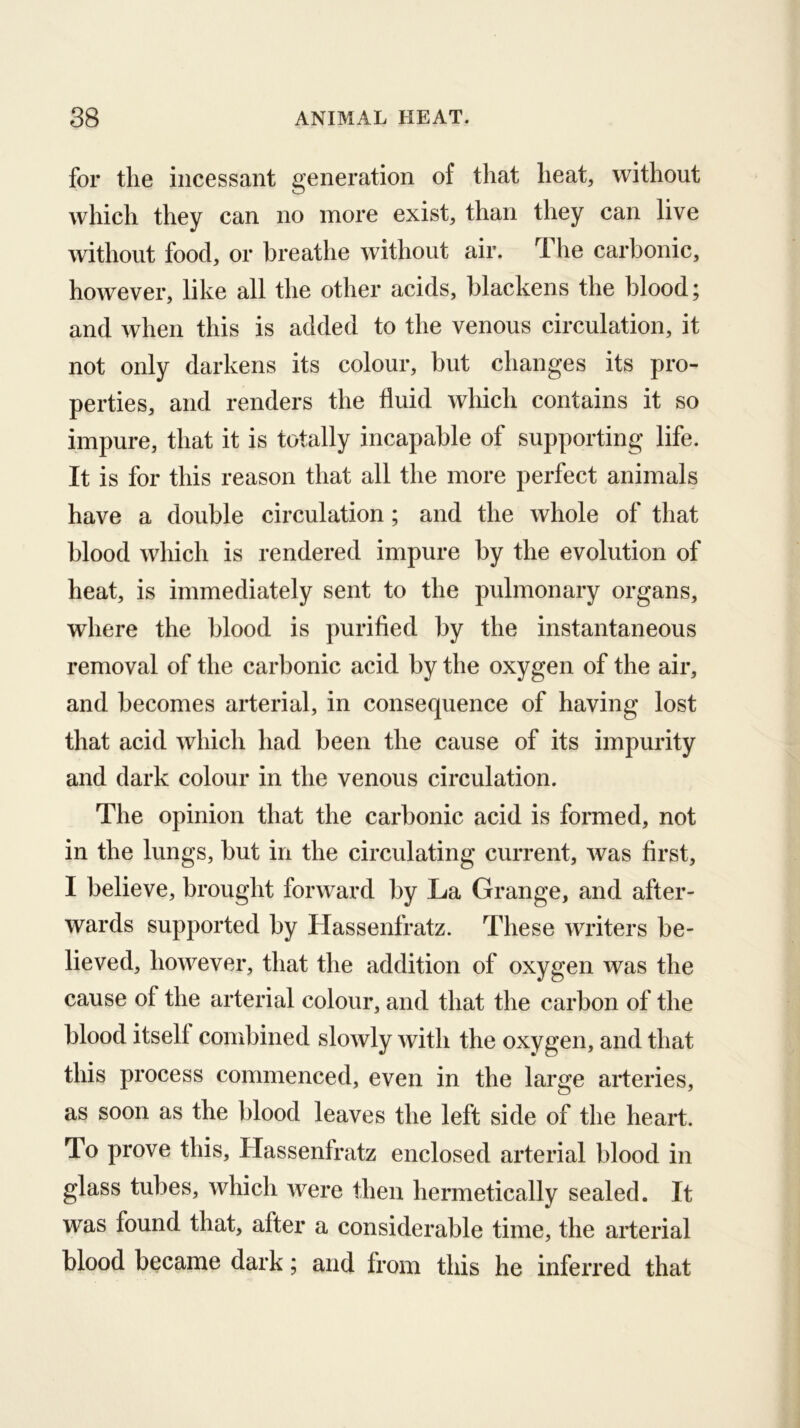 for the incessant generation of that heat, without which they can no more exist, than they can live without food, or breathe without air. The carbonic, however, like all the other acids, blackens the blood; and when this is added to the venous circulation, it not only darkens its colour, but changes its pro- perties, and renders the fluid which contains it so impure, that it is totally incapable of supporting life. It is for this reason that all the more perfect animals have a double circulation; and the whole of that blood which is rendered impure by the evolution of heat, is immediately sent to the pulmonary organs, where the blood is purified by the instantaneous removal of the carbonic acid by the oxygen of the air, and becomes arterial, in consequence of having lost that acid which had been the cause of its impurity and dark colour in the venous circulation. The opinion that the carbonic acid is formed, not in the lungs, but in the circulating current, was first, I believe, brought forward by La Grange, and after- wards supported by Hassenfratz. These writers be- lieved, however, that the addition of oxygen was the cause of the arterial colour, and that the carbon of the blood itself combined slowly with the oxygen, and that this process commenced, even in the large arteries, as soon as the blood leaves the left side of the heart. To prove this, Hassenlratz enclosed arterial blood in glass tubes, which were then hermetically sealed. It was found that, after a considerable time, the arterial blood became dark; and from this he inferred that
