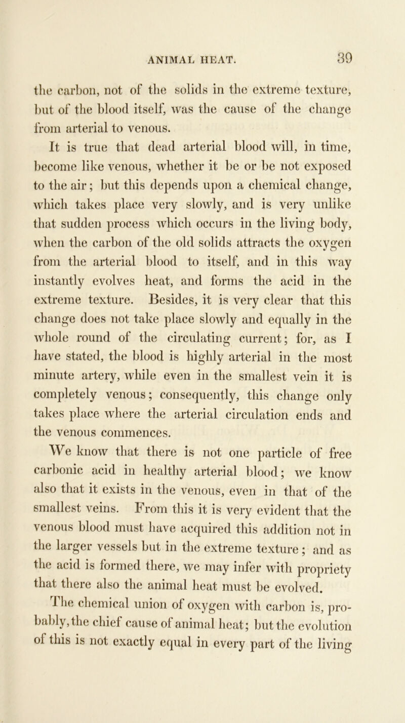 the carbon, not of the solids in the extreme texture, blit of the blood itself, was the cause of the change from arterial to venous. It is true that dead arterial blood will, in time, become like venous, whether it be or be not exposed to the air; but this depends upon a chemical change, which takes place very slowly, and is very unlike that sudden process which occurs in the living body, wdien the carbon of the old solids attracts the oxygen from the arterial blood to itself, and in this w^ay instantly evolves heat, and forms the acid in the extreme texture. Besides, it is very clear that this change does not take place slowly and equally in the whole round of the circulating current; for, as I have stated, the blood is highly arterial in the most minute artery, while even in the smallest vein it is completely venous; consequently, this change only takes place where the arterial circulation ends and the venous commences. We know that there is not one particle of free carbonic acid in healthy arterial blood; we know also that it exists in the venous, even in that of the smallest veins. From this it is very evident that the venous blood must have acquired this addition not in the larger vessels but in the extreme texture; and as tlie acid is formed there, Ave may infer with propriety that there also the animal heat must be evolved. Tlie chemical union of oxygen Avith carbon is, pro- bably, the chief cause of animal heat; but the evolution of this is not exactly equal in every part of the living