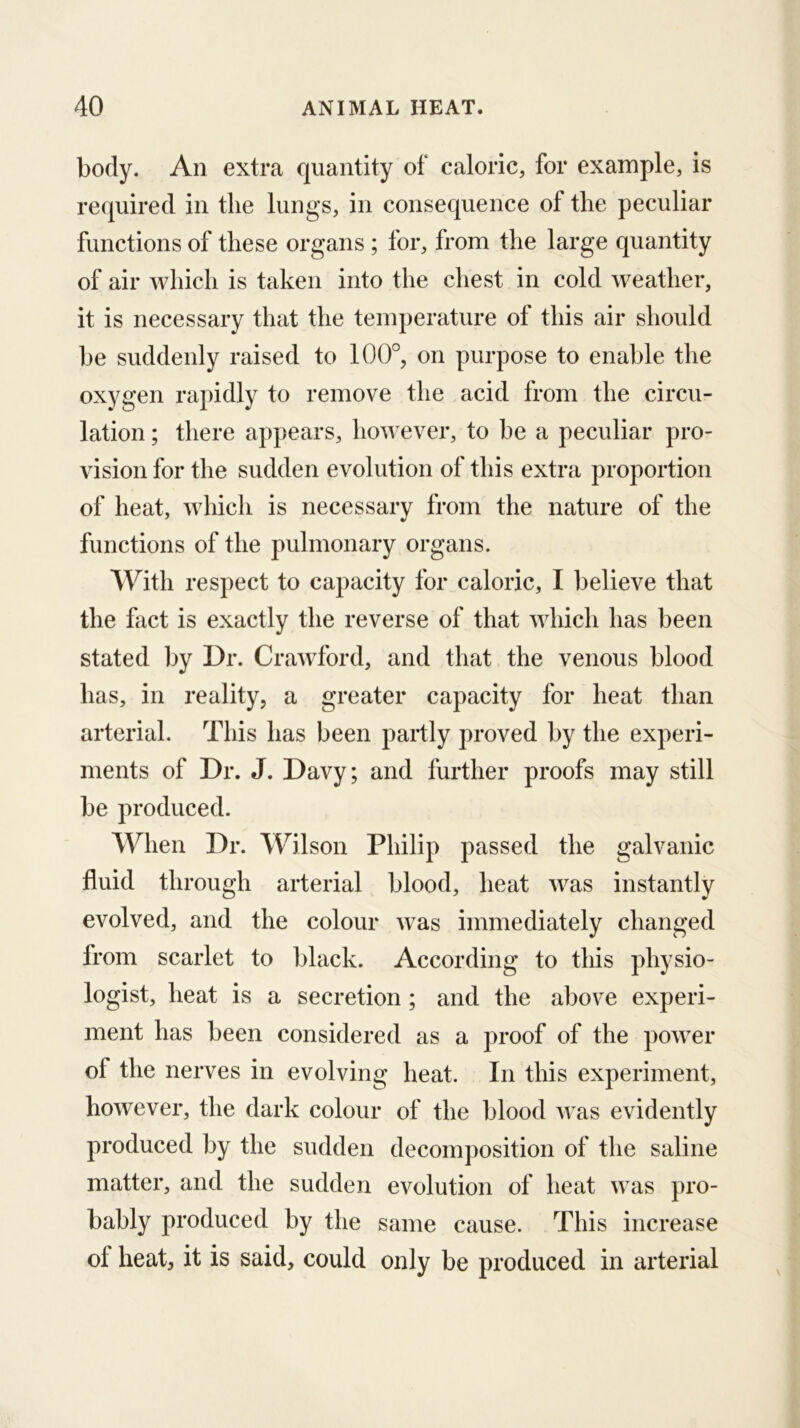 body. An extra quantity of caloric, for example, is required in the lungs, in consequence of the peculiar functions of these organs ; for, from the large quantity of air which is taken into the chest in cold weather, it is necessary that the temperature of this air should be suddenly raised to 100°, on purpose to enable the oxygen rapidly to remove the acid from the circu- lation ; there appears, however, to be a peculiar pro- vision for the sudden evolution of this extra proportion of heat, which is necessary from the nature of the functions of the pulmonary organs. With respect to capacity for caloric, I believe that the fact is exactly the reverse of that which has been stated l)y Dr. Crawford, and that the venous blood has, in reality, a greater capacity for heat than arterial. This has been partly proved by the experi- ments of Dr. J. Davy; and further proofs may still be produced. When Dr. WTlson Philip passed the galvanic fluid through arterial blood, heat was instantly evolved, and the colour Avas immediately changed from scarlet to black. According to this physio- logist, heat is a secretion ; and the above experi- ment has been considered as a proof of the power of the nerves in evolving heat. In this experiment, however, the dark colour of the blood was evidently produced by the sudden decomposition of the saline matter, and the sudden evolution of heat was pro- bably produced by the same cause. This increase of heat, it is said, could only be produced in arterial