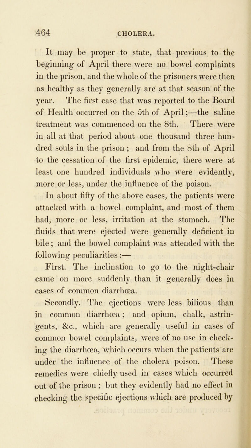 It may be proper to state, that previous to the beginning of April there were no bowel complaints in the prison, and the whole of the prisoners were then as healthy as they generally are at that season of the year. The first case that was reported to the Board of Health occurred on the 5th of April;—the saline treatment was commenced on the 8th. There were in all at that period about one thousand three hun- dred souls in the prison ; and from the 8th of April to the cessation of the first epidemic, there were at least one hundred individuals who were evidently, more or less, under the influence of the poison. In about fifty of the above cases, the patients were attacked with a bowel complaint, and most of them had, more or less, irritation at the stomach. The fluids that were ejected were generally deficient in bile; and the bowel complaint was attended with the following peculiarities :— First. The inclination to go to the night-chair came on more suddenly than it generally does in cases of common diarrhoea. Secondly. The ejections were less bilious than in common diarrhoea; and opium, chalk, astrin- gents, &c., which are generally useful in cases of common bowel complaints, were of no use in check- ing the diarrhoea, which occurs when the patients are under the influence of the cholera poison. These remedies were chiefly used in cases which occurred out of the prison ; but they evidently had no effect in checking the specific ejections v/liich are produced by