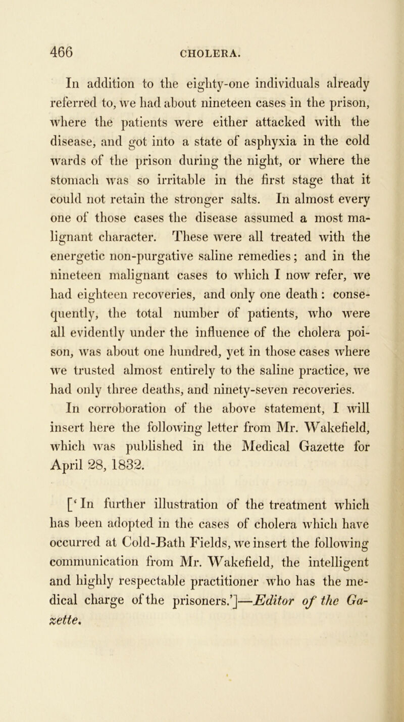 In addition to tlie eighty-one individuals already referred to, we had about nineteen cases in the prison, where the patients were either attacked with the disease, and got into a state of asphyxia in the cold wards of the prison during the night, or where the stomach was so irritable in the first stage that it could not retain the stronger salts. In almost every one of those cases the disease assumed a most ma- lignant character. These were all treated with the energetic non-purgative saline remedies; and in the nineteen malignant cases to which I now refer, we had eighteen recoveries, and only one death: conse- quently, the total number of patients, who were all evidently under the influence of the cholera poi- son, was about one hundred, yet in those cases where we trusted almost entirely to the saline practice, we had only three deaths, and ninety-seven recoveries. In corroboration of the above statement, I will insert here the following letter from Mr. Wakefield, which was published in the Medical Gazette for April 28, 1832. In further illustration of the treatment which has been adopted in the cases of cholera which have occurred at Cold-Bath Fields, we insert the following communication from Mr. Wakefield, the intelligent and highly respectable practitioner who has the me- dical charge of the prisoners.’]—Editor of the Ga- zette.