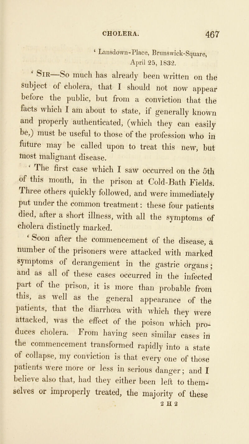 ‘ Lansdown-Place, Brimsvvick-Square, April 25, 1832. ' Sir—So much has already been written on the subject of cholera, that I should not now appear before the public, but from a conviction that the facts which I am about to state, it generally known and properly authenticated, (which they can easily be,) must be useful to those of the profession who in future may be called upon to treat this new, but most malignant disease. The first case which I saw occurred on the 5th of this month, in the prison at Cold-Bath Fields. Thiee others quickly followed, and were immediately put under the common treatment: these four patients died, after a short illness, with all the symptoms of cholera distinctly marked. ^ Soon after the commencement of the disease, a number of the prisoners were attacked with marked symptoms of derangement in the gastric organs; and as all of these cases occurred in the infected part of the prison, it is more than probable from this, as well as the general appearance of the patients, that the diarrhoea with which they were attacked, was the effect of the poison which pro- duces cholera. From having seen similar cases in the commencement transformed rapidly into a state of collapse, my conviction is that every one of those patients were more or less in serious danger; and I believe also that, had they either been left to them- selves or improperly treated, the majority of these 2 H 2