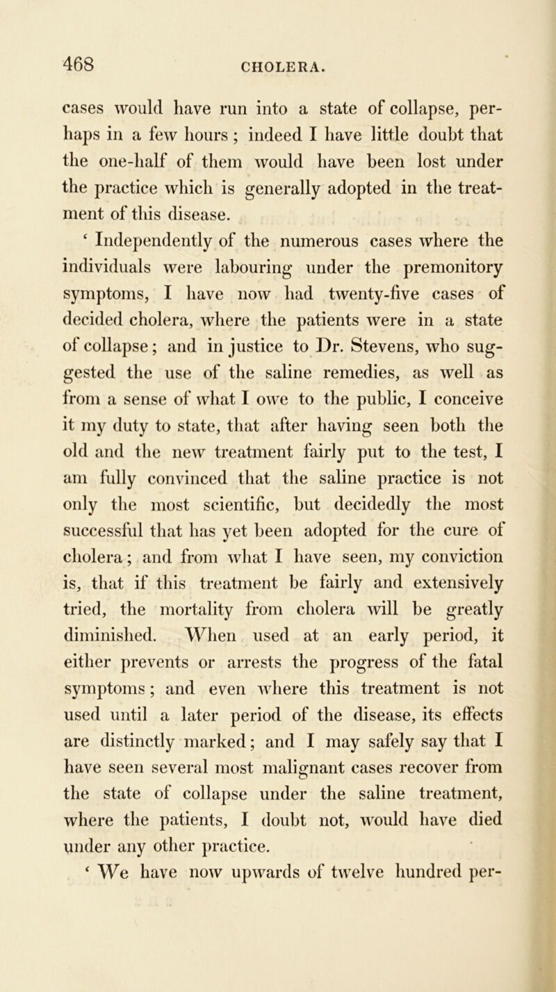cases would have run into a state of collapse, per- haps in a few hours ; indeed I have little doubt that the one-half of them would have been lost under the practice which is generally adopted in the treat- ment of this disease. ' Independently of the numerous cases where the individuals were labouring under the premonitory symptoms, I have now had twenty-five cases of decided cholera, where the patients were in a state of collapse; and injustice to Dr. Stevens, who sug- gested the use of the saline remedies, as well as from a sense of what I owe to the public, I conceive it my duty to state, that after having seen both the old and the new treatment fairly put to the test, I am fully convinced that the saline practice is not only the most scientific, but decidedly the most successful that has yet been adopted for the cure of cholera; and from what I have seen, my conviction is, that if this treatment be fairly and extensively tried, the mortality from cholera will be greatly diminished. When used at an early period, it either prevents or arrests the progress of the fatal symptoms; and even Avhere this treatment is not used until a later period of the disease, its effects are distinctly marked; and I may safely say that I have seen several most malignant cases recover from the state of collapse under the saline treatment, where the patients, I doubt not, would have died under any other practice. ‘ We have now upwards of twelve hundred per-