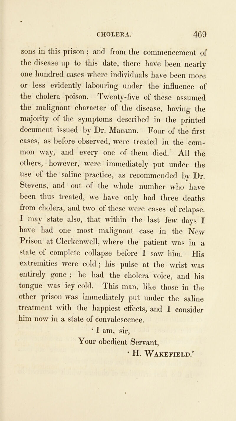sons ill this prison ; and from the commencement of the disease up to this date, there have been nearly one hundred cases wliere individuals have been more or less evidently labouring under the influence of the cholera poison. Twenty-five of these assumed the malignant character of the disease, having the majority of the symptoms described in the printed document issued by Dr. Macann. Four of the first cases, as before observed, were treated in the com- mon way, and every one of them died. All the others, however, were immediately put under the use of the saline practice, as recommended by Dr. Stevens, and out of the whole number who have been thus treated, we have only had three deaths from cholera, and two of these were cases of relapse. I may state also, that within the last few days I have had one most malignant case in the New Prison at Clerkenwell, where the patient was in a state of complete collapse before I saw him. His extremities were cold; his pulse at the wrist was entirely gone ; he had the cholera voice, and his tongue was icy cold. This man, like those in the other prison was immediately put under the saline treatment with the happiest effects, and I consider him now in a state of convalescence. ' I am, sir. Your obedient Servant, ‘ H. Wakefield.’