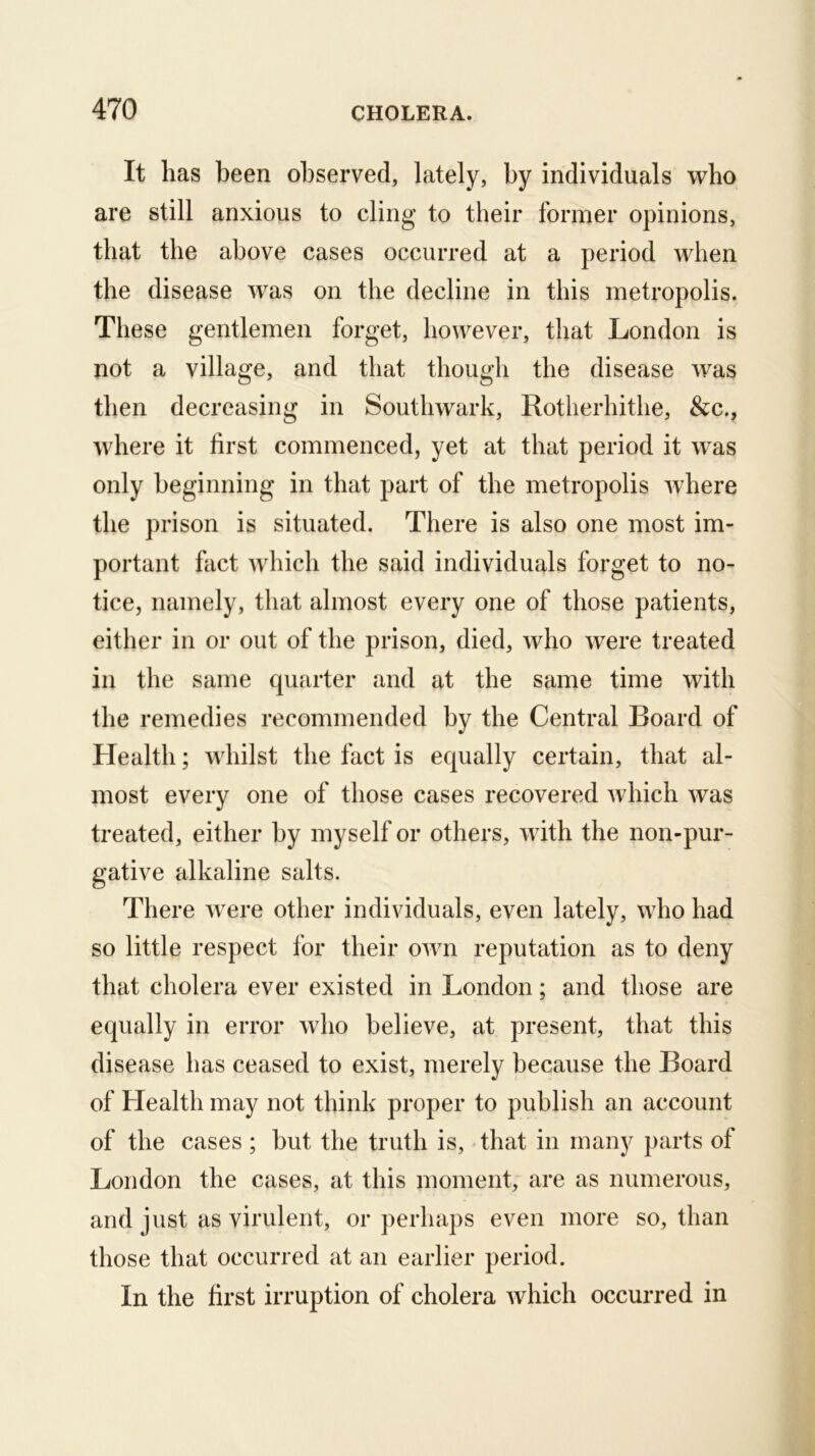 It has been observed, lately, by individuals who are still anxious to cling to their former opinions, that the above cases occurred at a period when the disease was on the decline in this metropolis. These gentlemen forget, however, that London is not a village, and that though the disease was then decreasing in Southwark, Rotlierhithe, &c., where it first commenced, yet at that period it was only beginning in that part of the metropolis where the prison is situated. There is also one most im- portant fact Avhich the said individuals forget to no- tice, namely, that almost every one of those patients, either in or out of the prison, died, who were treated in the same quarter and at the same time with the remedies recommended by the Central Board of Health; whilst the fact is equally certain, that al- most every one of those cases recovered which was treated, either by myself or others, with the non-pur- gative alkaline salts. There were other individuals, even lately, who had so little respect for their own reputation as to deny that cholera ever existed in London; and those are equally in error who believe, at present, that this disease has ceased to exist, merely because the Board of Health may not think proper to publish an account of the cases; but the truth is, that in many parts of London the cases, at this moment, are as numerous, and just as virulent, or perhaps even more so, than those that occurred at an earlier period. In the first irruption of cholera which occurred in