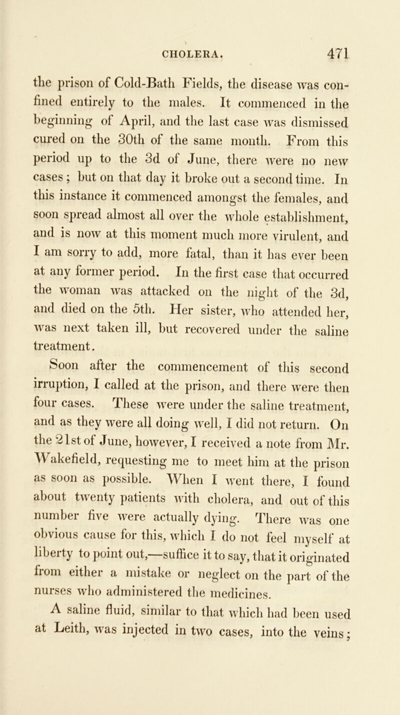 the prison of Cold-Bath Fields, the disease was con- fined entirely to the males. It commenced in the beginning of April, and the last case Avas dismissed cured on the 30th of the same month. From this period up to the 3d of June, there Avere no neAV” cases ; but on that day it broke out a second time. In this instance it commenced amongst the females, and soon spread almost all over the Avhole establishment, « ^ and is noAV at this moment much more virulent, and I am sorry to add, more fatal, than it has ever been at any former period. In the first case that occurred the Avoman Avas attacked on the night of the 3d, and died on the 5th. Her sister, Avho attended her, Avas next taken ill, but recovered under the saline treatment. Soon after the commencement of this second irruption, I called at the prison, and there were then four cases. These AA^ere under the saline treatment, and as they Avere all doing Avell, I did not return. On the 21st of June, hoAvever, I received a note from Air. Wakefield, requesting me to meet him at the prison as soon as possible. When I Avent there, I found about tAventy patients Avith cholera, and out of this number five Avere actually dying. There AA^as one obvious cause foi this, AA^hich I do not feel myself at libeity to point out, suffice it to say, that it originated from either a mistalve or neglect on the part of the nurses avIio administered the medicines. A saline fluid, similar to that which had been used at Leith, Avas injected in tAVo cases, into the veins;