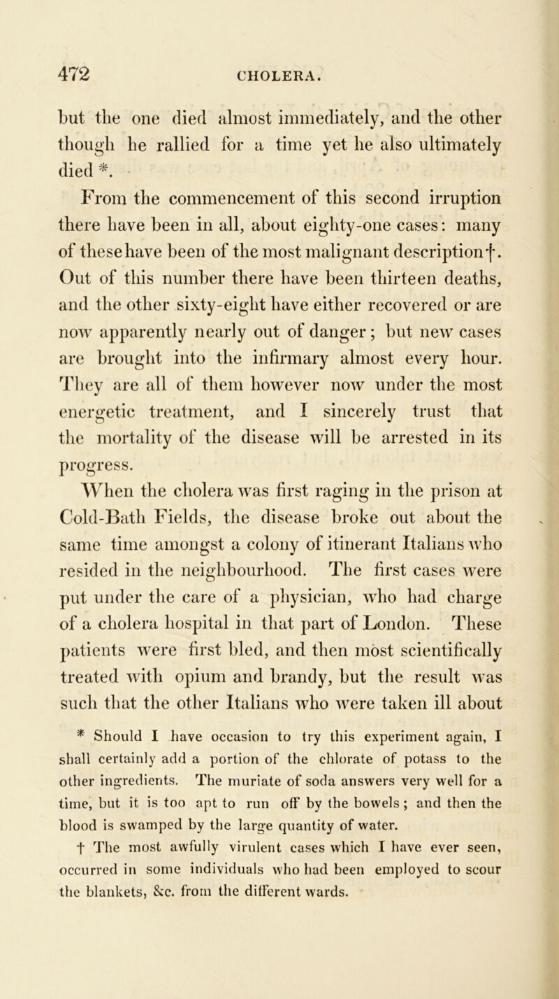 but the one died almost immediately, and the other though he rallied for a time yet he also ultimately died From the commencement of this second irruption there have been in all, about eighty-one cases: many of these have been of the most malignant description f. Out of this number there have been thirteen deaths, and the other sixty-eight have either recovered or are now apparently nearly out of danger ; but new cases are brought into the infirmary almost every hour. They are all of them however now under the most energetic treatment, and I sincerely trust that the mortality of the disease will be arrested in its progress. W^hen the cholera was first raging in the prison at Cold-J3ath Fields, the disease broke out about the same time amongst a colony of itinerant Italians who resided in the neighbourhood. The first cases were put under the care of a physician, who had charge of a cholera hospital in that part of London. These patients were first bled, and then most scientifically treated with opium and brandy, but the result was such that the other Italians who were taken ill about * Should I have occasion to try this experiment again, I shall certainly add a portion of the chlorate of potass to the other ingredients. The muriate of soda answers very well for a time, but it is too apt to run off by the bowels; and then the blood is swamped by the large quantity of water. t The most awfully virulent cases which I have ever seen, occurred in some individuals who had been employed to scour the blankets, &c. from the ditferent wards.