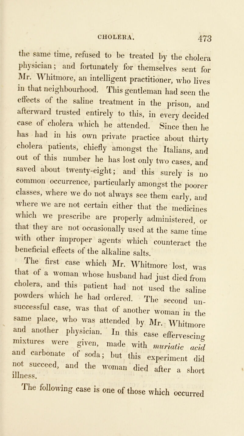 the same time, refused to be treated by the cholera physician; and fortunately for themselves sent for I\lr. \Yhitmore, an intelligent practitioner, who lives in that neighbourhood. This gentleman had seen the effects of the saline treatment in the prison, and afterward trusted entirely to this, in every decided case of cholera which he attended. Since then he has had in Ids own private practice about thirty cholera patients, chiefly amongst the Italians, and out of this number he has lost only two cases, and saved about twenty-eight; and this surely is no common occurrence, particularly amongst the poorer classes, where we do not always see them early, and where we are not certain either that the medicines which we prescribe are properly administered, or that they are not occasionally used at the same time with other improper agents which counteract the beneficial effects of the alkaline salts. The first case which Mr. Whitmore lost, was that of a woman whose husband had just died from cholera, and this patient had not used the saline powders which he had ordered. The second un successful case, was that of another woman in the same place, who was attended by Mr. Whitmore and another physician. In this case effervesciim mixtures were given, made with muriatic acid and carbonate ol soda; but this experiment did not succeed, and the woman died after a short illness. The following case is one of those which occurred
