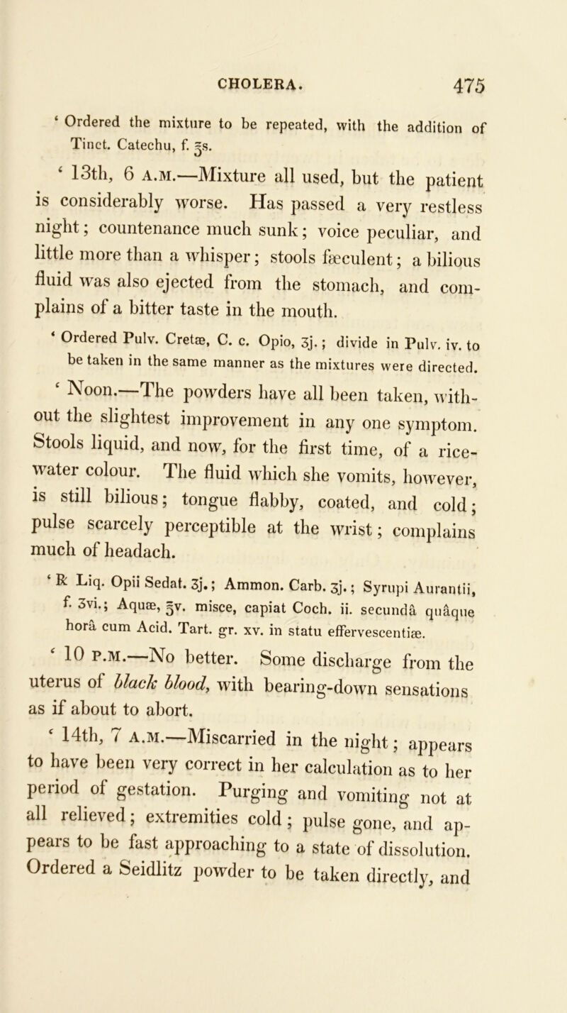 ‘ Ordered the mixture to be repeated, with the addition of Tinct. Catechu, f. =s. ‘ 13th, 6 A.M.—Mixture all used, but the patient is considerably worse. Has passed a very restless ni^ht, countenance much sunk ^ voice peculiar, and little more than a whisper; stools fseculent; a bilious fluid was also ejected from the stomach, and com- plains of a bitter taste in the mouth. Ordered Pulv. Cretse, C. c. Opio, 3j.; divide in Pulv, iv. to be taken in the same manner as the mixtures were directed. ‘ Noon.—The powders have all been taken, with- out the slightest improvement in any one symptom. Stools liquid, and now, for the first time, of a rice- water colour. The fluid which she vomits, however, is still bilious; tongue flabby, coated, and cold; pulse scarcely perceptible at the wrist; complains much of headach. ‘ R Liq. Opii Sedat. 3j.; Ammon. Carb. 3j.; Syrupi Aurantii, f. 3vi.; Aqu!E, gv. misce, capiat Coch. ii. secunda qnaqne hora cum Acid. Tart. gr. xv. in statu efFervescentia;. 10 p.M. No better. Some discharge from the uterus of Hack blood, with bearing-down sensations as if about to abort. ‘ 14th, 7 A.M.—Miscarried in the night; appears to have been very correct in her calculation as to her period of gestation. Purging and vomiting not at all relieved; extremities cold; pulse gone, and ap- pears to he fast approaching to a state of dissolution. Ordered a Seidlitz powder to be taken directly, and