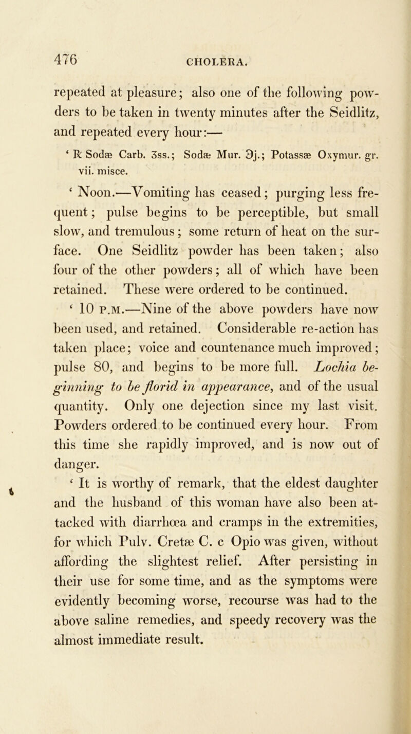 repeated at pleasure; also one of the following pow- ders to be taken in twenty minutes after the Seidlitz, and repeated every hour:— ‘ R Sodae Carb. 3ss.; Sodae Mur. 3j.; Potassae Oxymur. gr. vii. misce. ‘ Noon.—Vomiting has ceased; purging less fre- quent ; pulse begins to be perceptible, but small slow, and tremulous; some return of heat on the sur- face. One Seidlitz powder has been taken; also four of the other powders; all of which have been retained. These were ordered to be continued. ^ 10 p.M.—Nine of the above powders have now been used, and retained. Considerable re-action has taken place; voice and countenance much improved; pulse 80, and begins to be more full. Lochia be- ginning to he florid in appearance, and of the usual quantity. Only one dejection since my last visit. Powders ordered to be continued every hour. From this time she rapidly improved, and is now out of danger. It is worthy of remark, that the eldest daughter and the husband of this woman have also been at- tacked with diarrhoea and cramps in the extremities, for which Pulv. Cretee C. c Opio was given, without affording the slightest relief. After persisting in their use for some time, and as the symptoms were evidently becoming worse, recourse was had to the above saline remedies, and speedy recovery was the almost immediate result.