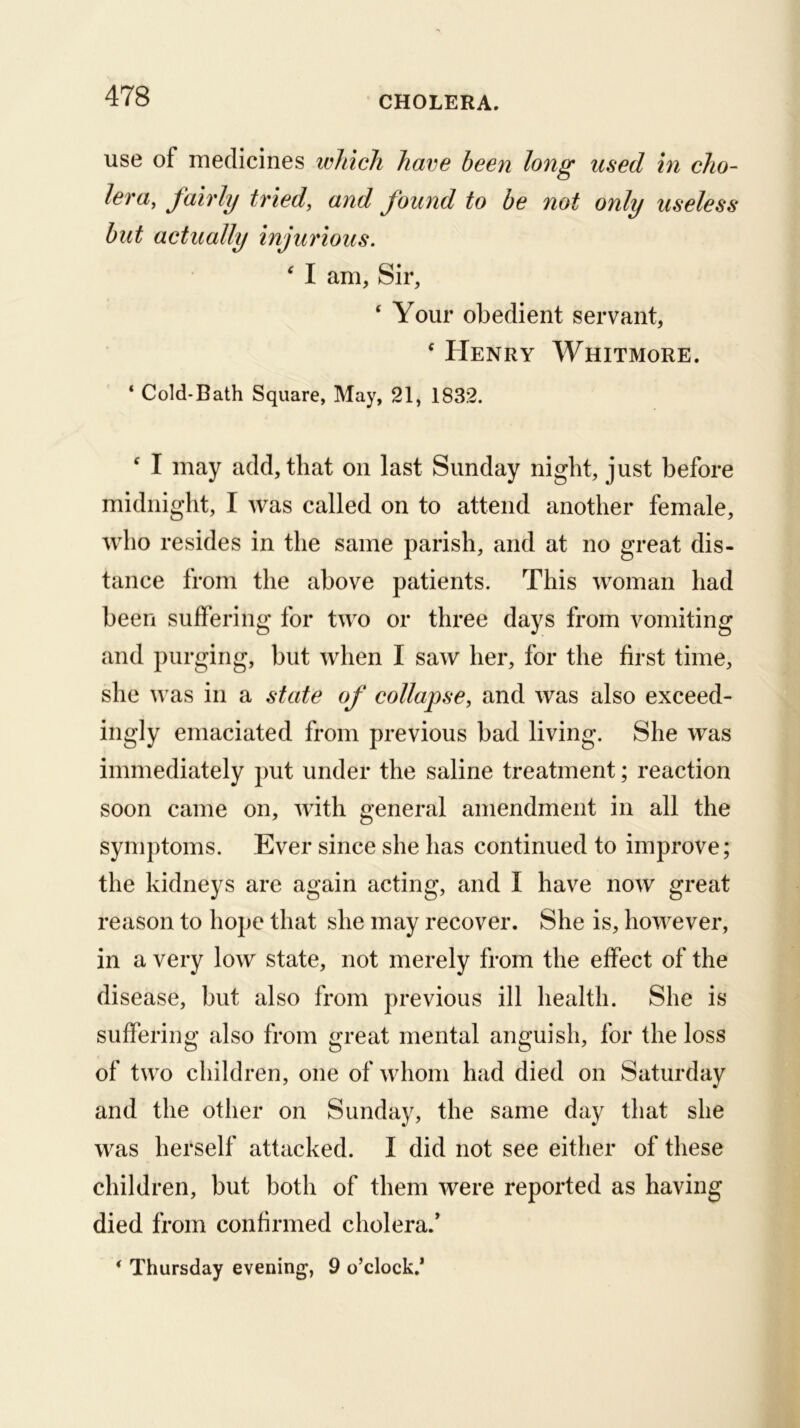 use of medicines ivhich have been long used in cho- lera, fairly tried, and found to be not only useless but actually injurious. ^ I am. Sir, ‘ Your obedient servant, ‘ Henry Whitmore. ‘ Cold-Bath Square, May, 21, 1832. ‘ I may add, that on last Sunday night, just before midnight, I was called on to attend another female, who resides in the same parish, and at no great dis- tance from the above patients. This woman had been suffering for two or three days from vomiting and purging, but when I saw her, for the first time, she was in a state of collapse, and was also exceed- ingly emaciated from previous bad living. She was immediately put under the saline treatment; reaction soon came on, with general amendment in all the symptoms. Ever since she has continued to improve; the kidneys are again acting, and I have now great reason to hope that she may recover. She is, however, in a very low state, not merely from the effect of the disease, but also from previous ill health. She is suffering also from great mental anguish, for the loss of two children, one of whom had died on Saturday and the otlier on Sunday, the same day that she was herself attacked. I did not see either of these children, but both of them were reported as having died from confirmed cholera.* * Thursday evening, 9 o’clock.*