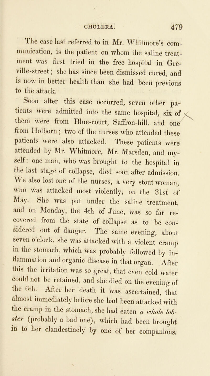 The case last referred to in Mr. Whitmore’s com- munication, is the patient on whom the saline treat- ment was first tried in the free hospital in Gre- ville-street; she has since been dismissed cured, and is now in better health than she had been previous to the attack. Soon after this case occurred, seven other pa- tients were admitted into the same hospital, six of them were from Blue-court, Saffron-hill, and one^ from Holborn ; two of the nurses who attended these patients were also attacked. These patients were attended by Mr. Whitmore, Mr. Marsden, and my- self : one man, who was brought to the hospital in the last stage of collapse, died soon after admission. We also lost one of the nurses, a very stout woman, who was attacked most violently, on the 31st of ]\Iay. She w^as put under the saline treatment, and on Monday, the 4th of June, was so far re- covered from the state of collapse as to be con- sidered out of danger. The same evening, about seven o’clock, she was attacked with a violent cramp in the stomach, which was probably followed by in- flammation and organic disease in that organ. After this the irritation was so great, that even cold water could not be retained, and she died on the evening of the 6th. After her death it was ascertained, that almost immediately before she had been attacked with the cramp in the stomach, she had eaten whole hh-^ ster (piobably a bad one), which had been brought in to her clandestinely by one of her companions.
