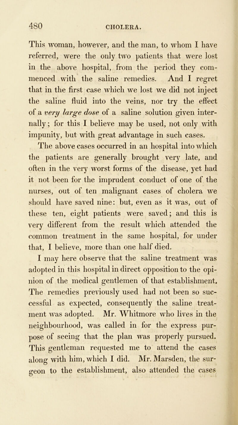 This woman, however, and the man, to whom I have referred, were the only two patients that were lost in the above hospital, from the period they com- menced ,with the saline remedies. And I regret that in the first case which we lost we did not inject the saline fluid into the veins, nor try the effect of a very large dose of a saline solution given inter- nally ; for this I believe may be used, not only with impunity, but with great advantage in such cases. The above cases occurred in an hospital into which the patients are generally brought very late, and often in the very worst forms of the disease, yet had it not been for the imprudent conduct of one of the nurses, out of ten malignant cases of cholera we should have saved nine: but, even as it was, out of these ten, eight patients were saved; and this is very different from the result which attended the common treatment in the same hospital, for under that, I believe, more than one half died. I may here observe that the saline treatment was adopted in this hospital in direct opposition to the opi- nion of the medical gentlemen of that establishment. The remedies previously used had not been so suc- cessful as expected, consequently the saline treat- ment was adopted. Mr. Whitmore who lives in the neighbourhood, was called in for the express pur- pose of seeing that the plan was properly pursued. This gentleman requested me to attend the cases along with him, which I did. Mr. Marsden, the sur- geon to the establishment, also attended the cases
