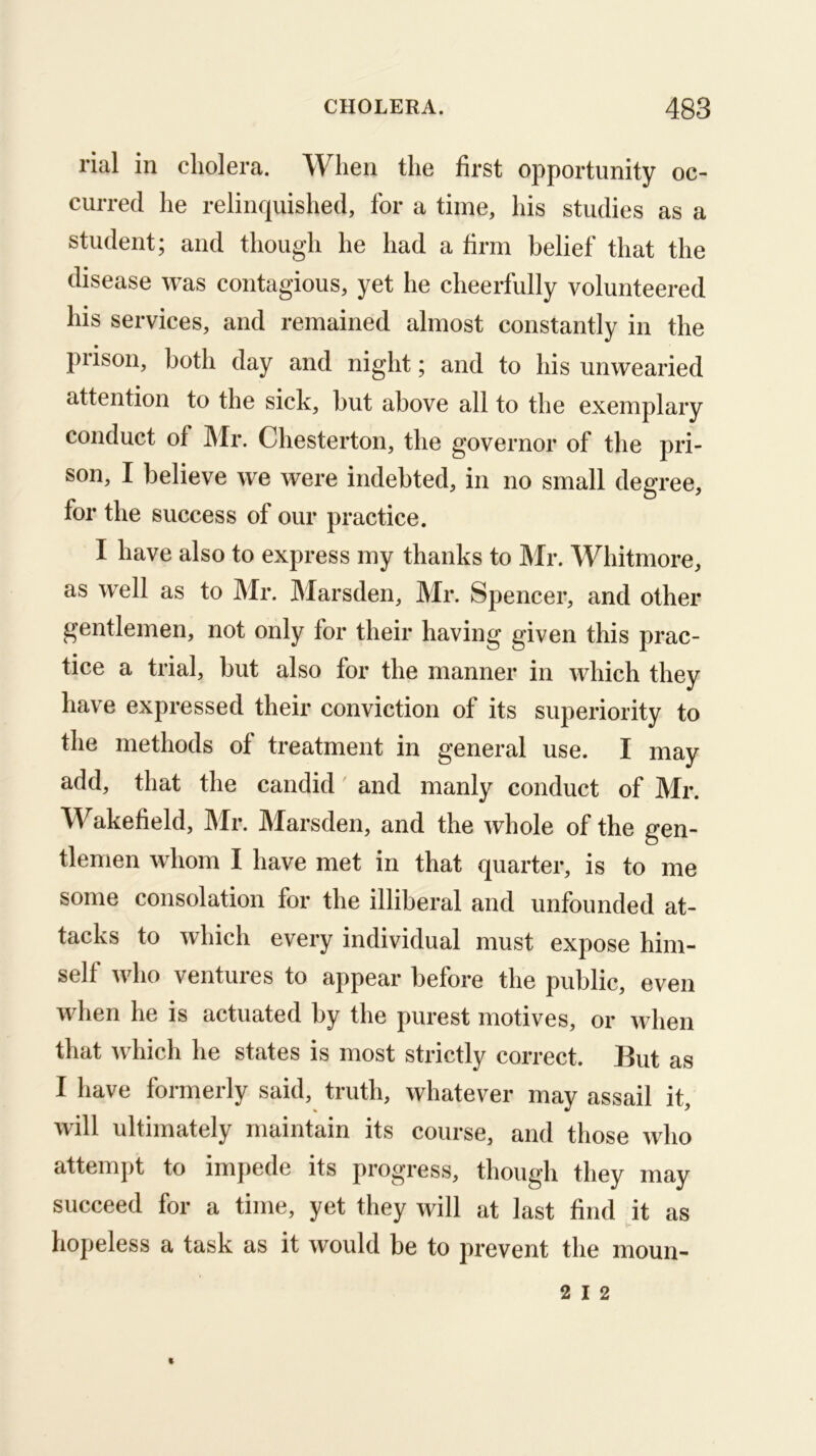 rial in cholera. When the first opportunity oc- curred he relinquished, for a time, his studies as a student; and though he had a firm belief that the disease was contagious, yet he cheerfully volunteered his services, and remained almost constantly in the prison, both day and night; and to his unwearied attention to the sick, but above all to the exemplary conduct of ]\Ir. Chesterton, the governor of the pri- son, I believe we were indebted, in no small degree, for the success of our practice. I have also to express my thanks to Mr. Whitmore, as well as to Mr. Marsden, Mr. Spencer, and other gentlemen, not only for their having given this prac- tice a trial, but also for the manner in which they have expressed their conviction of its superiority to the methods of treatment in general use. I may add, that the candid and manly conduct of Mr. Wakefield, ]\Ir. Marsden, and the whole of the gen- tlemen whom I have met in that quarter, is to me some consolation for the illiberal and unfounded at- tacks to which every individual must expose him- self who ventures to appear before the public, even when he is actuated by the purest motives, or when that which he states is most strictly correct. But as I have formerly said, truth, whatever may assail it, will ultimately maintain its course, and those who attempt to impede its progress, though they may succeed for a time, yet they will at last find it as hopeless a task as it would be to prevent the moun-