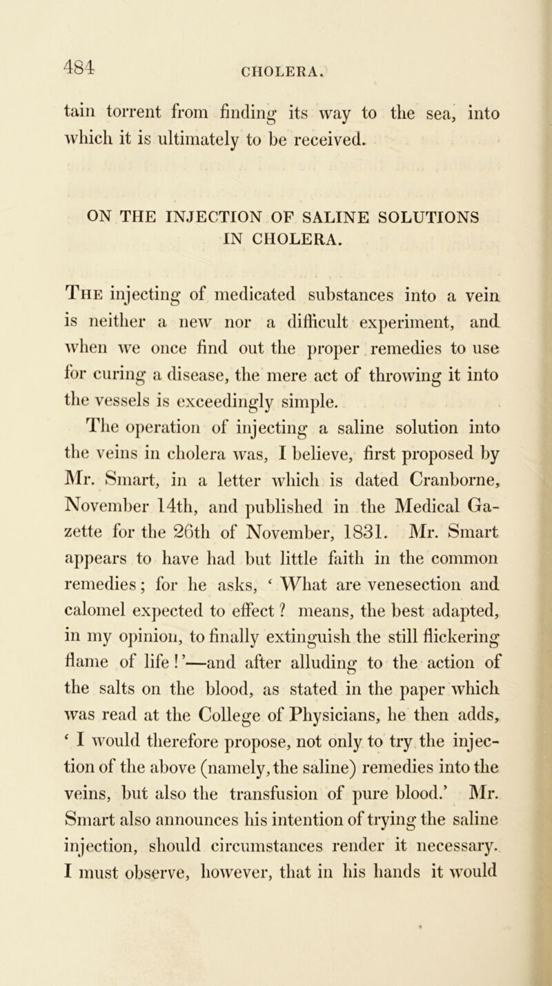 tain torrent from finding its way to the sea, into which it is ultimately to be received. ON THE INJECTION OF SALINE SOLUTIONS IN CHOLERA. The injecting of medicated substances into a vein is neither a new nor a diliicult experiment, and when Ave once find out the proper remedies to use for curing a disease, the mere act of throwing it into the vessels is exceedingly simple. The operation of injecting a saline solution into the veins in cholera Avas, I believe, first proposed by Mr. Smart, in a letter Avhich is dated Cranborne, November 14th, and published in the Medical Ga- zette for the 26th of November, 1831. Mr. Smart appears to have had but little faith in the common remedies; for he asks, ‘ What are venesection and calomel expected to effect ? means, the best adapted, in my opinion, to finally extinguish the still flickering flame of life ! ’—and after alluding to the action of the salts on the blood, as stated in the paper which Avas read at the College of Physicians, he then adds, ‘ I AA^ould therefore propose, not only to try the injec- tion of the above (namely, the saline) remedies into the veins, but also the transfusion of pure blood.’ Mr. Smart also announces his intention of trying the saline injection, should circumstances render it necessary. I must observe, hoAvever, that in his hands it AA^ould