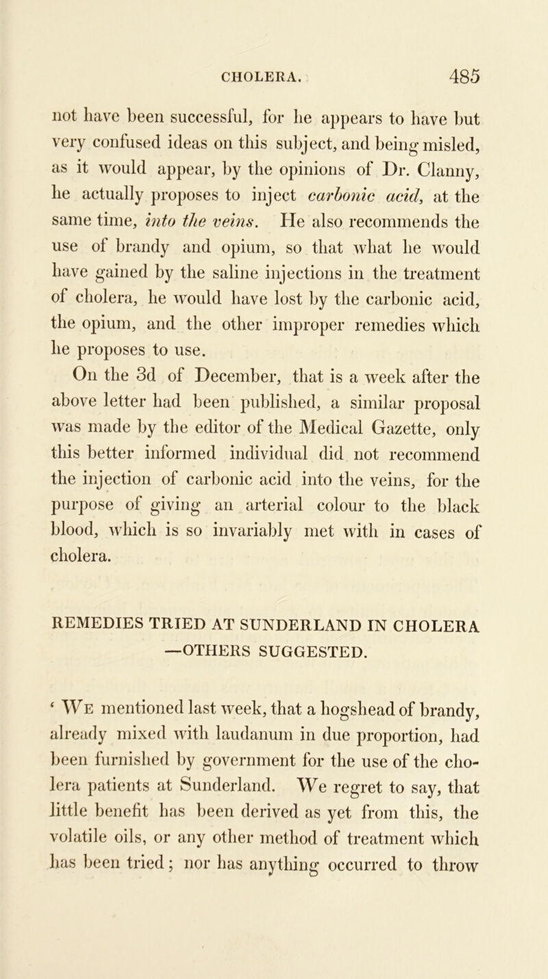 not have been successful, for he appears to have but very confused ideas on this subject, and being misled, as it would appear, by the opinions of Dr. Clanny, he actually proposes to inject carhonic acid, at the same time, into the veins. He also recommends the use of brandy and opium, so that what he would have gained by the saline injections in the treatment of cholera, he would have lost by the carbonic acid, the opium, and the other improper remedies which he proposes to use. On the 3d of December, that is a week after the above letter had been published, a similar proposal was made by the editor of the Medical Gazette, only this better informed individual did not recommend the injection of carbonic acid into the veins, for the purpose of giving an arterial colour to the black blood, which is so invariably met with in cases of cholera. REMEDIES TRIED AT SUNDERLAND IN CHOLERA —OTHERS SUGGESTED. ‘ WE mentioned last w^eek, that a hogshead of brandy, already mixed with laudanum in due proportion, had been furnished by government for the use of the cho- lera patients at Sunderland. We regret to say, that little benefit has been derived as yet from this, the volatile oils, or any other method of treatment which has been tried; nor has anything occurred to throw