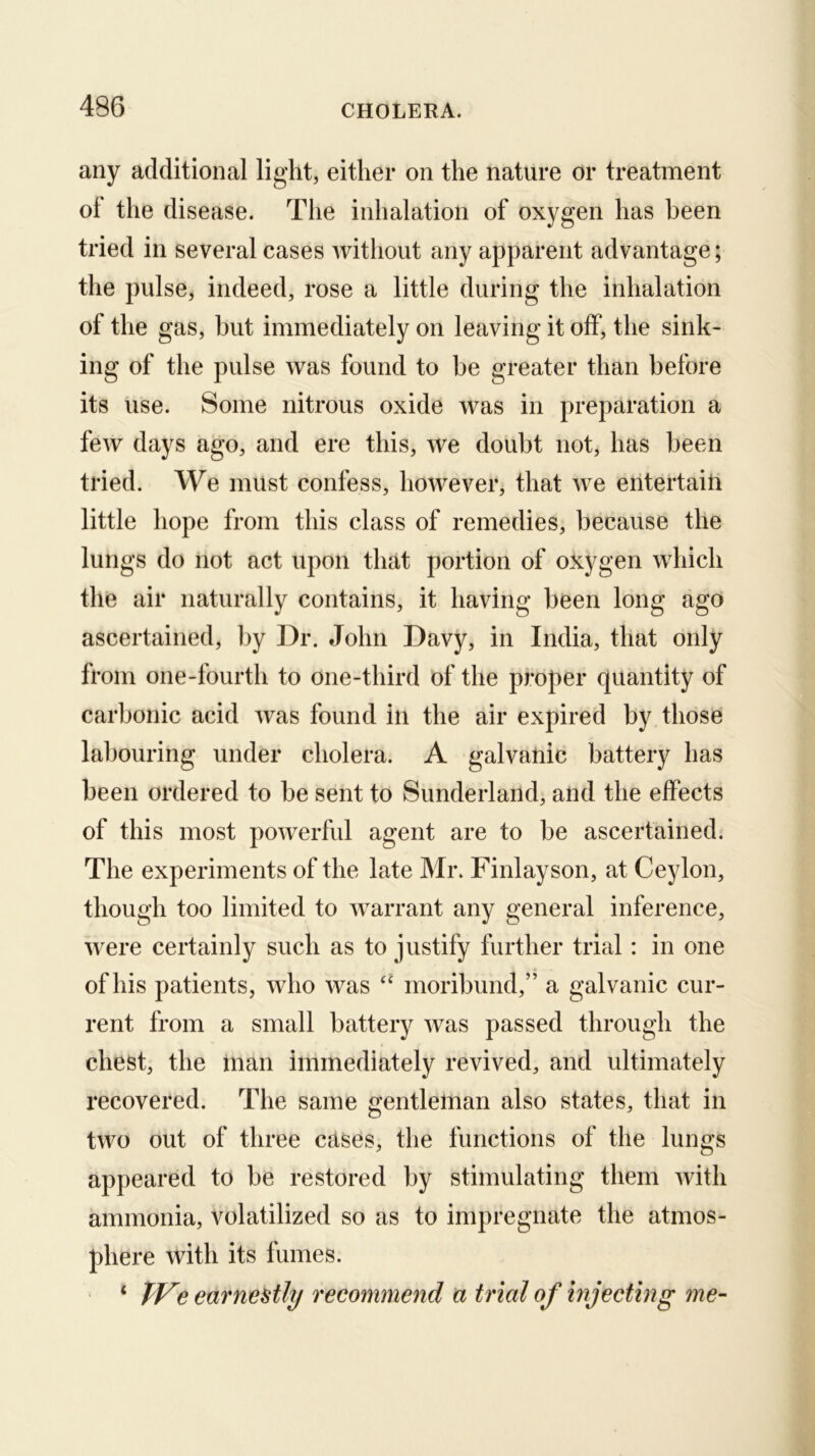 any additional light, either on the nature or treatment ol the disease. The inhalation of oxygen has been tried in several cases without any apparent advantage; the pulse, indeed, rose a little during the inhalation of the gas, but immediately on leaving it off, the sink- ing of the pulse was found to be greater than before its use. Some nitrous oxide was in preparation a few days ago, and ere this, we doubt not, has been tried. We must confess, however, that we entertaiti little hope from this class of remedies, because the lungs do not act upon that portion of oxygen which the air naturally contains, it having been long ago ascertained, l)y Dr. John Davy, in India, that only from one-fourth to one-third of the proper quantity of carbonic acid was found in the air expired by those labouring under cholera. A galvanic battery has been ordered to be sent to Sunderland, and the effects of this most powerful agent are to be ascertained. The experiments of the late Mr. Finlayson, at Cejdon, though too limited to warrant any general inference, were certainly such as to justify further trial: in one of his patients, who was “ moribund,” a galvanic cur- rent from a small battery was passed through the chest, the man immediately revived, and ultimately recovered. The same gentleman also states, that in two out of three cases, the functions of the lungs appeared to be restored by stimulating them with ammonia, volatilized so as to impregnate the atmos- phere with its fumes. * TVe earnestly recommend a trial of injecting me-