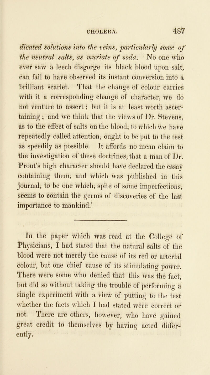 dicated solutions into the veins, particularly some of the neutral salts, as muriate of soda. No one who ever saw a leech disgorge its black blood upon salt, can fail to have observed its instant conversion into a brilliant scarlet. That the change of colour carries with it a corresponding change of character, we do not venture to assert; but it is at least worth ascer- taining ; and we think that the views of Dr. Stevens, as to the effect of salts on the blood, to which we have repeatedly called attention, ought to be put to the test as speedily as possible. It affords no mean claim to the investigation of these doctrines, that a Inan of Dr. Front’s high character should have declared the essay containing them, and which was published in this journal, to be one which, spite of some imperfections; seems to contain the germs of discoveries of the last importance to mankind.’ In the paper which was read at the College of Physicians, I had stated that the natural salts of the blood were not merely the cause of its red or arterial colour, but one chief cause of its stimulating power. There were some who denied that this was the fact, but did so without taking the trouble of performing a single experiment with a view of putting to the test whether the facts which I had stated were correct or not. There are others, however, who have gained great credit to themselves by having acted differ- ently.