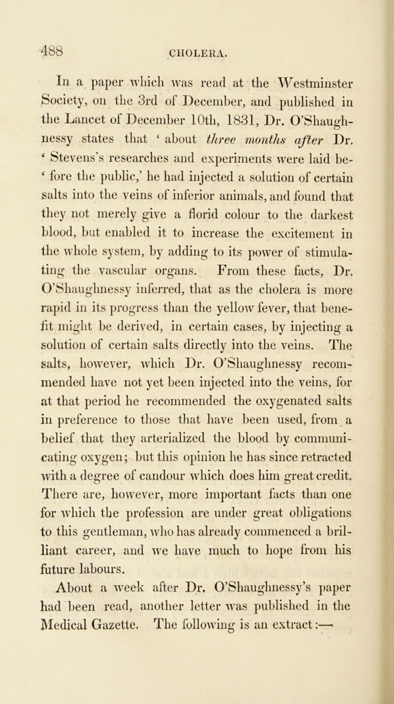 ASS Ill a paper which was read at the Westminster Society, on the 3rd of December, and published in the Lancet of December 10th, 1831, Dr. O’Shaugh- nessy states that ‘ about three months after Dr. ^ Stevens’s researches and experiments were laid be- ‘ fore the public,’ he had injected a solution of certain salts into the veins of inferior animals, and found that they not merely give a florid colour to the darkest blood, but enabled it to increase the excitement in the whole system, by adding to its power of stimula- ting the vascular organs. From these facts, Dr. O’Shaughnessy inferred, that as the cholera is more rapid in its progress than the yellow fever, that bene- flt might be derived, in certain cases, by injecting a solution of certain salts directly into the veins. The salts, however, which Dr. O’Shaughnessy recom- mended have not yet been injected into the veins, for at that period he recommended the oxygenated salts in preference to those tliat have been used, from a lielief that they arterialized the blood by communi- cating oxygen; but this opinion he has since retracted with a degree of candour which does him great credit. There are, however, more important facts than one for which the profession are under great obligations to this gentleman, who has already commenced a bril- liant career, and we have much to hope from his future labours. About a week after Dr. O’Shaughnessy’s paper had been read, another letter was published in the Medical Gazette. The following is an extract:—•