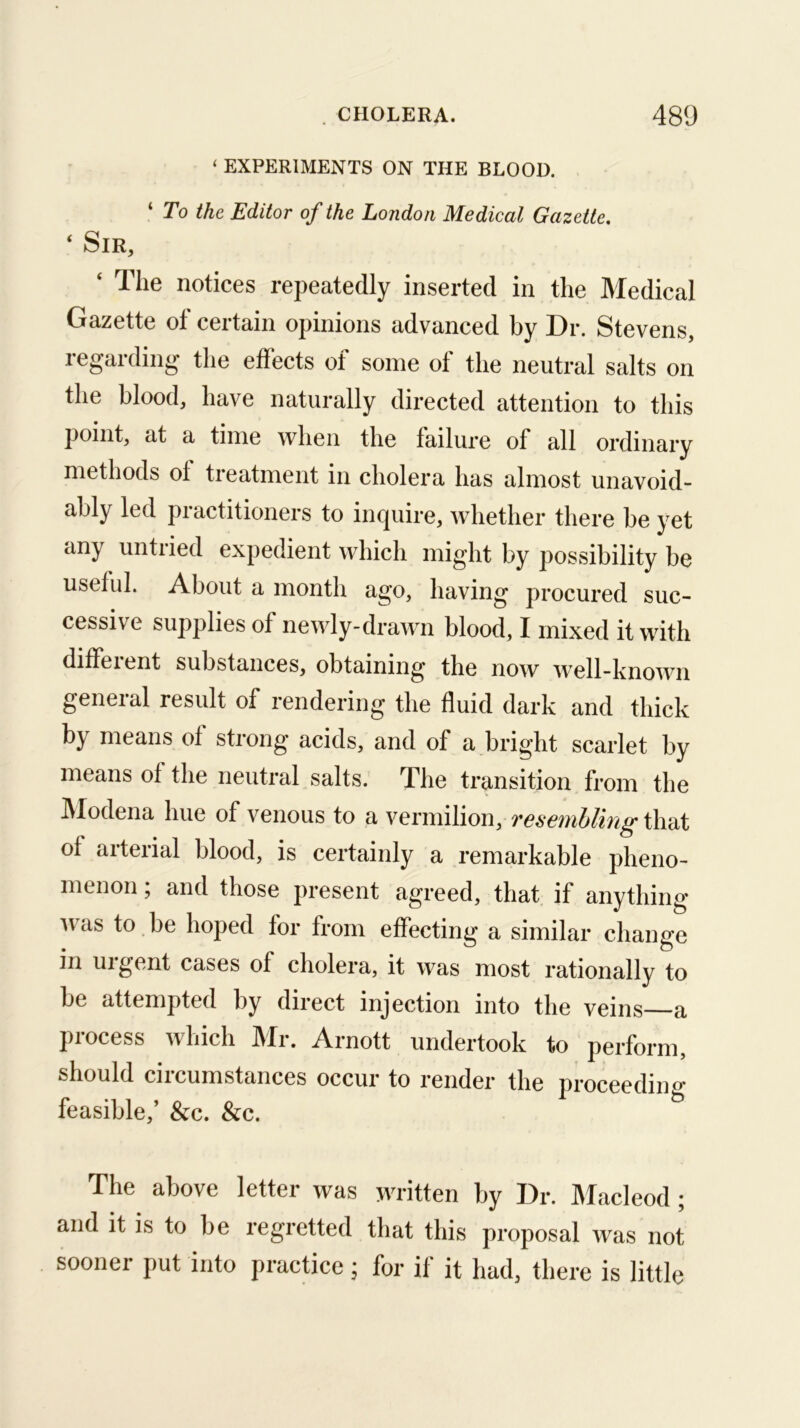 ‘ EXPERIMENTS ON THE BLOOD. ‘ To the Editor of the London Medical Gazette, ‘ Sir, ‘ The notices repeatedly inserted in the Medical Gazette ot certain opinions advanced by Dr. Stevens, regarding the effects of some of the neutral salts on the blood, have naturally directed attention to this point, at a time when the failure of all ordinary methods of treatment in cholera has almost unavoid- ably led practitioners to inquire, whether there be yet any untried expedient which might by possibility be useful. About a month ago, having procured suc- cessive supplies of newly-drawn blood, I mixed it with 4iffsient substances, obtaining the now well-hnown general result of rendering the fluid dark and thick by means of strong acids, and of a bright scarlet by means of the neutral salts. The transition from the IModena hue of venous to a vermilion, T6S6'i}ibliTi^\\idX of arterial blood, is certainly a remarkable pheno- menon ; and those present agreed, that if anything ivas to be hoped for from effecting a similar change in uigent cases of cholera, it was most rationally to be attempted by direct injection into the veins a process which Mr. Arnott undertook to perform, should circumstances occur to render the proceediiio- feasible,’ &c. &c. The above letter was written by Dr. Jlacleod; and it is to be regretted that this proposal was not sooner put into practice; for if it had, there is little