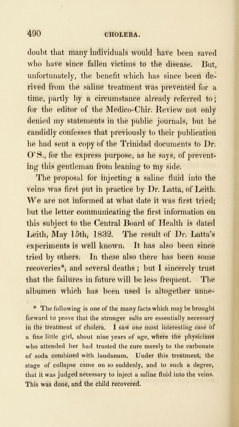 doubt that many individuals would have been saved who have since fallen victims to the disease. But, unfortunately, the benefit which has since been de- rived from the saline treatment Was prevented for a time, partly by a circumstance already referred to; for the editor of the Medico-Chir. Review not only denied my statements in the public journals, but he candidly confesses that previously to their publication he had sent a copy of the Trinidad documents to Dr; O’ S., for the express purpose, as he says, of prevent- ing this gentleman from leaning to my side. The proposal for injecting a saline fluid into the veins was first put in practice by Dr. Latta, of Leith. We are not informed at what date it was first tried; but the letter communicating the first information on this subject to the Central Board of Health is dated Leith, May 15th, 1832. The result of Dr. Latta’s experiments is well known. It has also been since tried by others. In these also there has been some recoveries'^ and several deaths ; but I sincerely trust that the failures in future will be less frequent. The albumen which has been used is altogether unne- * The following is one of the many facts which may be brought forward to prove that the stronger salts are essentially necessary in the treatment of cholera. I saw one most interesting case of a fine little girl, about nine years of age, where the physicians who attended her had trusted the cure merely to the carbonate of soda combined with laudanum. Under this treatment, the stage of collapse came on so suddenly, and to such a degree, that it was judged necessary to inject a saline fluid into the veins. This was done, atid the child recovered.