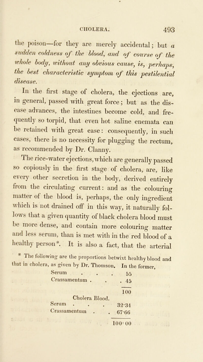 the poison—for they are merely accidental; but a sudden coldness of the blood, and of course of the whole body, without any obvious cause, is, perhaps, the best characteristic symptom of this pestilential disease. In the first stage of cholera, the ejections are, in general, passed with great force; hut as the dis- ease advances, the intestines become cold, and fre- quently so torpid, that even hot saline enemata can be retained with great ease: consequently, in such cases, there is no necessity for plugging the rectum, as recommended by Dr. Clanny. The rice-water ejections, which are generally passed so copiously in the first stage of cholera, are, like every other secretion in the body, derived entirely from the circulating current: and as the colouring* matter of the blood is, perhaps, the only ingredient which is not drained off in this way, it naturally fol- lows that a given quantity of black cholera blood must be more dense, and contain more colouring matter and less serum, than is met with in the red blood of a healthy person*. It is also a fact, that the arterial * The following are the proportions betwixt healthy blood and that in cholera, as given by Dr. Thomson. In the former. Serum ♦ . . 55 Crassamentum . . ,45 100 Cholera Blood. Serum . . . 32-34 Crassamentum . . 67*66 100-00