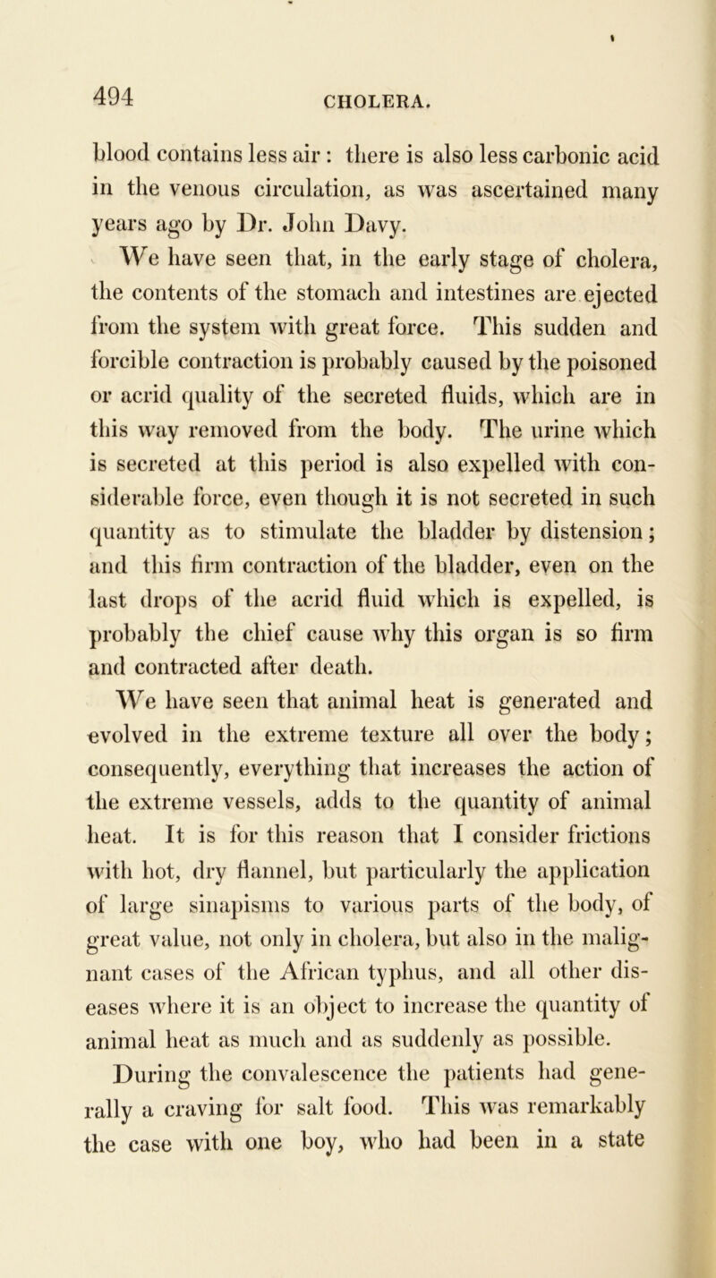 blood contains less air: there is also less carbonic acid in the venous circulation, as was ascertained many years ago by Dr. John Davy. ^ We have seen that, in the early stage of cholera, the contents of the stomach and intestines are ejected from the system with great force. This sudden and forcible contraction is probably caused by the poisoned or acrid cpiality of the secreted fluids, which are in this way removed from the body. The urine which is secreted at this period is also expelled with con- siderable force, even though it is not secreted in such quantity as to stimulate the bladder by distension; and this firm contraction of the bladder, even on the last drops of the acrid fluid which is expelled, is probably the chief cause why this organ is so firm and contracted after death. We have seen that animal heat is generated and evolved in the extreme texture all over the body; consequently, everything that increases the action of the extreme vessels, adds to the quantity of animal heat. It is for this reason that I consider frictions with hot, dry flannel, but particularly the application of large sinapisms to various parts of the body, of great value, not only in cholera, but also in the malig- nant cases of the African typhus, and all other dis- eases where it is an object to increase the quantity of animal heat as much and as suddenly as possible. During the convalescence the patients had gene- rally a craving for salt food. This was remarkably the case with one boy, who had been in a state