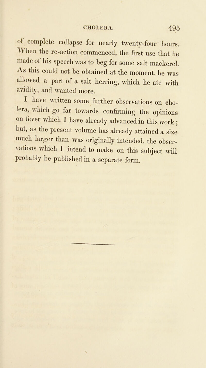 ot complete collapse for nearly twenty-four hours. lien the re-action commenced, the first use that he made ot his speech was to beg for some salt mackerel. As this could not be obtained at the moment, he was allowed a part of a salt herring, which he ate with avidity, and wanted more. I have written some further observations on cho- lera, which go far towards confirming the opinions on fever which I have already advanced in this work; but, as the present volume has already attained a size much larger than was originally intended, the obser- vations which I intend to make on this subject will probably be published in a separate form.