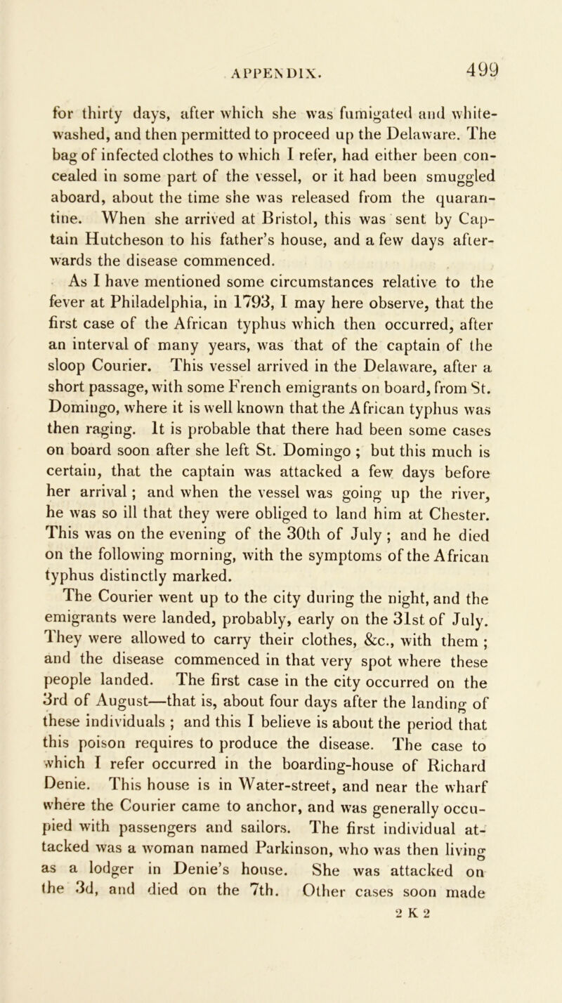 for thirty days, after which she was fumigated and white- washed, and then permitted to proceed up the Delaware. The bag of infected clothes to which I refer, had either been con- cealed in some part of the vessel, or it had been smuggled aboard, about the time she was released from the quaran- tine. When she arrived at Bristol, this was sent by Cap- tain Hutcheson to his father’s house, and a few days after- wards the disease commenced. As I have mentioned some circumstances relative to the fever at Philadelphia, in 1793, I may here observe, that the first case of the African typhus which then occurred, after an interval of many years, was that of the captain of the sloop Courier. This vessel arrived in the Delaware, after a short passage, with some French emigrants on board, from St. Domingo, where it is well known that the African typhus was then raging. It is probable that there had been some cases on board soon after she left St. Domingo ; but this much is certain, that the captain was attacked a few days before her arrival; and when the vessel was going up the river, he was so ill that they were obliged to land him at Chester. This was on the evening of the 30th of July ; and he died on the following morning, with the symptoms of the African typhus distinctly marked. The Courier went up to the city during the night, and the emigrants were landed, probably, early on the 31st of July. They were allowed to carry their clothes, &c., with them ; and the disease commenced in that very spot where these people landed. The first case in the city occurred on the 3rd of August—that is, about four days after the landing of these individuals ; and this I believe is about the period that this poison requires to produce the disease. The case to which I refer occurred in the boarding-house of Richard Denie. This house is in Water-street, and near the wharf where the Courier came to anchor, and was generally occu- pied with passengers and sailors. The first individual at- tacked was a woman named Parkinson, who was then livino* ’ o as a lodger in Denie’s house. She was attacked on the 3d, and died on the 7th. Other cases soon made 2 K 2