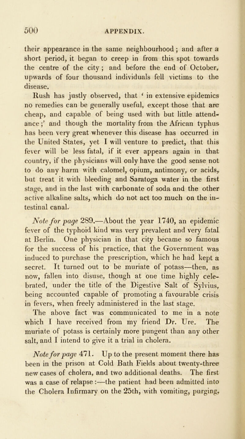 their appearance in the same neighbourhood ; and after a short period, it began to creep in from this spot towards the centre of the city ; and before the end of October, upwards of four thousand individuals fell victims to the disease. Rush has justly observed, that ^ in extensive epidemics no remedies can be generally useful, except those that are cheap, and capable of being used with but little attend- ance and though the mortality from the African typhus has been very great whenever this disease has occurred in the United States, yet I will venture to predict, that this fever w’ill be less fatal, if it ever appears again in that country, if the physicians will only have the good sense not to do any harm with calomel, opium, antimony, or acids, but treat it with bleeding and Saratoga water in the first stage, and in the last with carbonate of soda and the other active alkaline salts, which do not act too much on the in- testinal canal. Note for page 2S9,—About the year 1740, an epidemic fever of the typhoid kind was very prevalent and very fatal at Berlin. One physician in that city became so famous for the success of his practice, that the Government was induced to purchase the prescription, which he had kept a secret. It turned out to be muriate of potass—then, as now, fallen into disuse, though at one time highly cele- brated, under the title of the Digestive Salt of Sylvius, being accounted capable of promoting a favourable crisis in fevers, when freely administered in the last stage. The above fact was communicated to me in a note which I have received from my friend Dr. Ure. The muriate of potass is certainly more pungent than any other salt, and I intend to give it a trial in cholera. Note for page 471. Up to the present moment there has been in the prison at Cold Bath Fields about twenty-three new cases of cholera, and two additional deaths. The first was a case of relapse :—the patient had been admitted into the Cholera Infirmary on the 25th, with vomiting, purging,