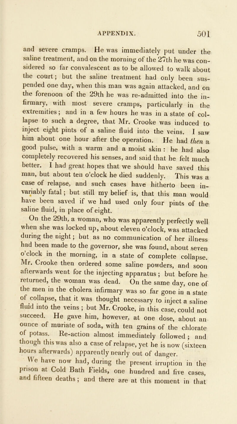 and severe cramps. He was immediately put under the saline treatment, and on the morning of the 27th he was con- sidered so far convalescent as to be allowed to walk about the court; but the saline treatment had only been sus- pended one day, when this man was again attacked, and on the forenoon of the 29th he was re-admitted into the in- firmary, with most severe cramps, particularly in the extremities; and in a few hours he was in a state of col- lapse to such a degree, that Mr. Crooke was induced to inject eight pints of a saline fluid into the veins. I saw him about one hour after the operation. He had then a good pulse, with a warm and a moist skin : he had also completely recovered his senses, and said that he felt much better. I had great hopes that we should have saved this man, but about ten o’clock he died suddenly. This was a case of relapse, and such cases have hitherto been in- variably fatal; but still my belief is, that this man would have been saved if we had used only four pints of the saline fluid, in place of eight. On the 29th, a woman, who was apparently perfectly well when she was locked up, about eleven o’clock, was attacked during the night; but as no communication of her illness had been made to the governor, she was found, about seven o’clock in the morning, in a state of complete collapse. Mr. Crooke then ordered some saline powders, and soon afterwards went for the injecting apparatus ; but before he returned, the woman was dead. On the same day, one of the men in the cholera infirmary was so far gone in a state of collapse, that it was thought necessary to inject a saline fluid into the veins ; but Mr. Crooke, in this case, could not succeed. He gave him. however, at one dose, about an ounce of muriate of soda, with ten grains of the chlorate of potass. Re-action almost immediately followed ; and though this was also a case of relapse, yet he is now’ (sixteen hours afterwards) apparently nearly out of danger. ^Ve have now had, during the present irruption in the prison at Cold Bath Fields, one hundred and five cases, and fifteen deaths ; and there are at this moment in that