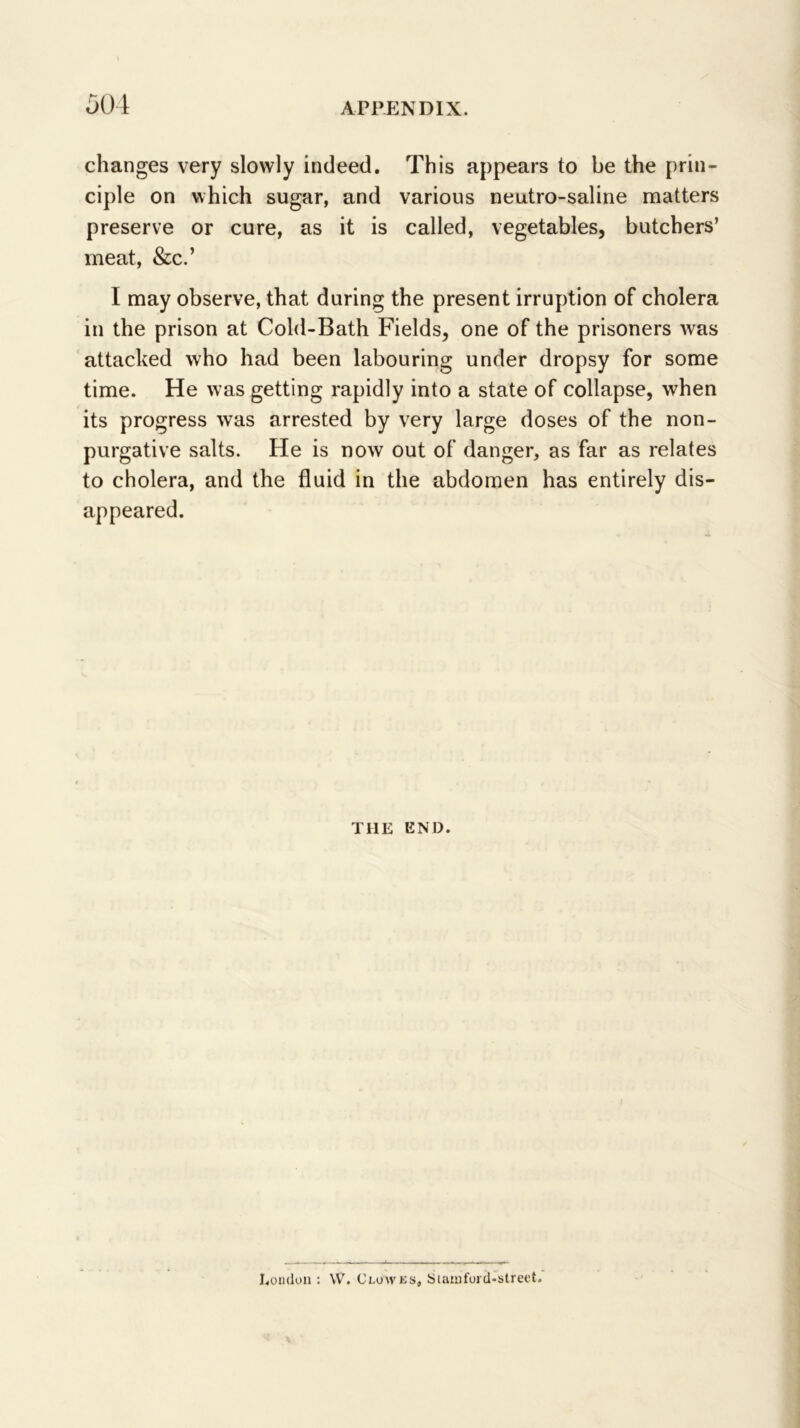 501 changes very slowly indeed. This appears to be the prin- ciple on which sugar, and various neutro-saline matters preserve or cure, as it is called, vegetables, butchers’ meat, &c.’ I may observe, that during the present irruption of cholera in the prison at Cold-Bath Fields, one of the prisoners Avas attacked who had been labouring under dropsy for some time. He was getting rapidly into a state of collapse, when its progress was arrested by very large doses of the non- purgative salts. He is now out of danger, as far as relates to cholera, and the fluid in the abdomen has entirely dis- appeared. THE END. I.oiukin : W. Clowks, Suunford-slreet.