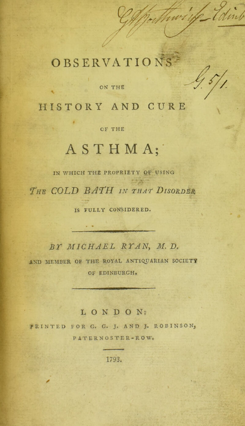 HISTORY AND CURE CF THE ASTHMA;- IN WHICH THE PROPRIETY OF USING The COLD BATH in that Disorder IS FULLY CONSIDERED. BY MICHAEL RYAN, M. D. AND MEMBER OF THE ROYAL ANTIQUARIAN SOCIETY OF EDINBURGH* LONDON; PRINTED FOR G. C. J. AND J. ROBINSON, PATERNOSTER-ROW. 1793. ✓