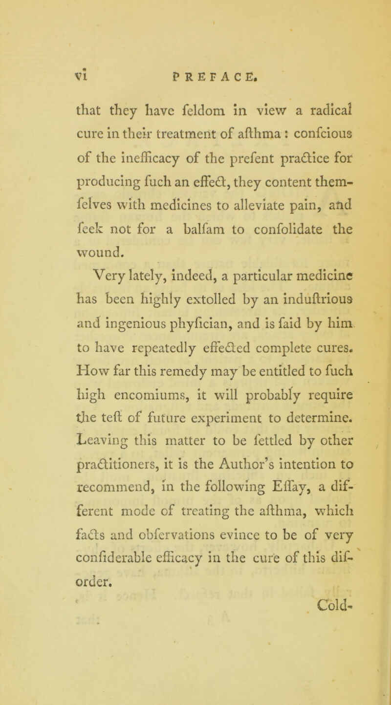 that they have feldom in view a radical cure in their treatment of afthma : confcious of the inefficacy of the prefent practice for producing fuch an effed, they content them- felves with medicines to alleviate pain, and feek not for a balfam to confolidate the wound. Very lately, indeed, a particular medicine has been highly extolled by an induftrious and ingenious phyfician, and is faid by him to have repeatedly efteded complete cures. How far this remedy may be entitled to fuch high encomiums, it will probably require the ted of future experiment to determine. Leaving this matter to be fettled by other praditioners, it is the Author’s intention to recommend, in the following Effay, a dif- ferent mode of treating the afthma, which fads and obfervations evince to be of very confiderable efficacy in the cure of this dis- order. Cold-