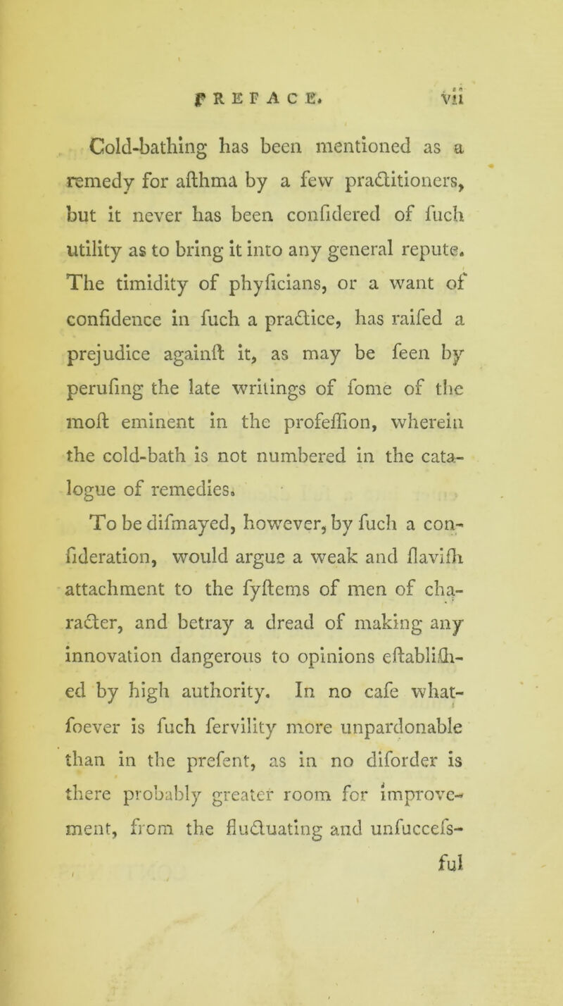 Cold-bathing has been mentioned as a remedy for afthma by a few practitioners, but it never has been confidered of fuch utility as to bring it into any general repute. The timidity of phyficians, or a want of confidence in fuch a practice, has raifed a prejudice againil it, as may be feen by perufing the late writings of fome of the moft eminent in the profeffion, wherein the cold-bath is not numbered in the cata- logue of remedies. To be difmayed, however, by fuch a con- fideration, would argue a weak and flavifh attachment to the fyftems of men of cha- racter, and betray a dread of making any innovation dangerous to opinions eftabli£h- ed by high authority. In no cafe what- foever is fuch fervility more unpardonable than in the prefent, as in no diforder is $ there probably greater room for improve- ment, from the fluctuating and unfuccefs- ful