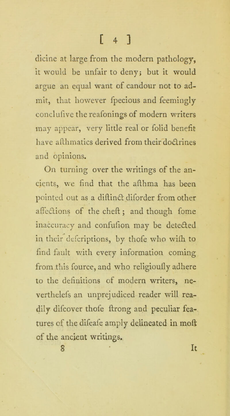 dicine at large from the modern pathology, it would be unfair to deny; but it would argue an equal want of candour not to ad- mit, that however fpecious and feemingly conclufive the reafonings of modern writers may appear, very little real or folid benefit have afthmatics derived from their doctrines and opinions. On turning over the writings of the an- cients, we find that the afthma has been pointed out as a diftind diforder from other affections of the cheft ; and though fome inaccuracy and confufion may be deteded jk in their defcriptions, by thofe who wifh to find fault with every information coming from this fource, and who religioully adhere to the definitions of modern writers, ne- verthelefs an unprejudiced reader will rea- dily difcover thofe ftrong and peculiar fea- tures cf the difeafe amply delineated in moft of the ancient writings. 8 It