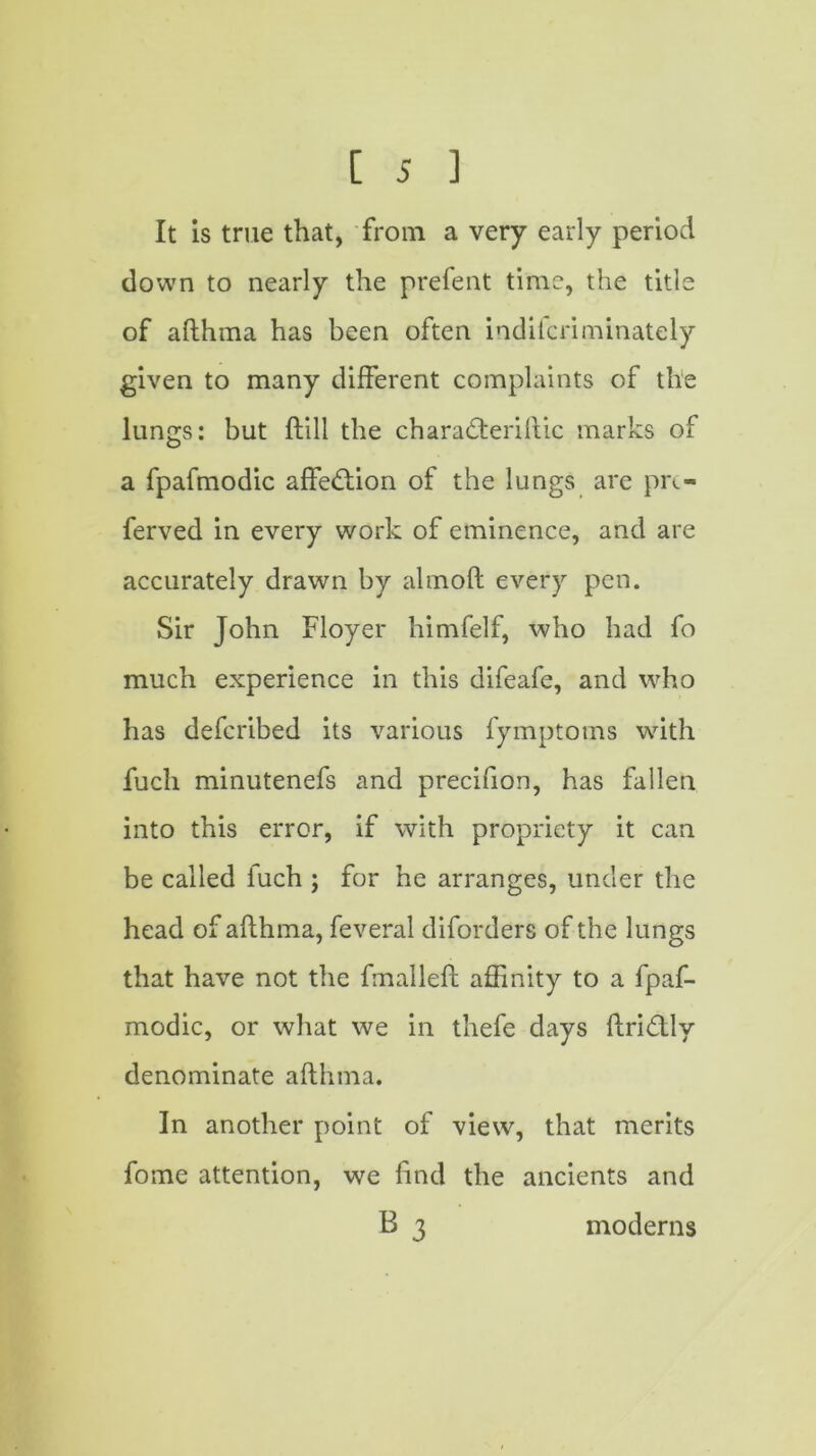 It is true that, from a very early period down to nearly the prefent time, the title of afthma has been often indifcriminately given to many different complaints of the lungs: but ftill the charadferiftic marks of a fpafmodic affedfion of the lungs are pi\- ferved in every work of eminence, and are accurately drawn by almoft every pen. Sir John Floyer himfelf, who had fo much experience in this difeafe, and who has deferibed its various fymptoms with fuch minutenefs and precifion, has fallen into this error, if with propriety it can be called fuch ; for he arranges, under the head of afthma, feveral diforders of the lungs that have not the fmalleft affinity to a fpaf- modic, or what we in thefe days ftridflv denominate afthma. In another point of view, that merits fome attention, we find the ancients and B 3 moderns