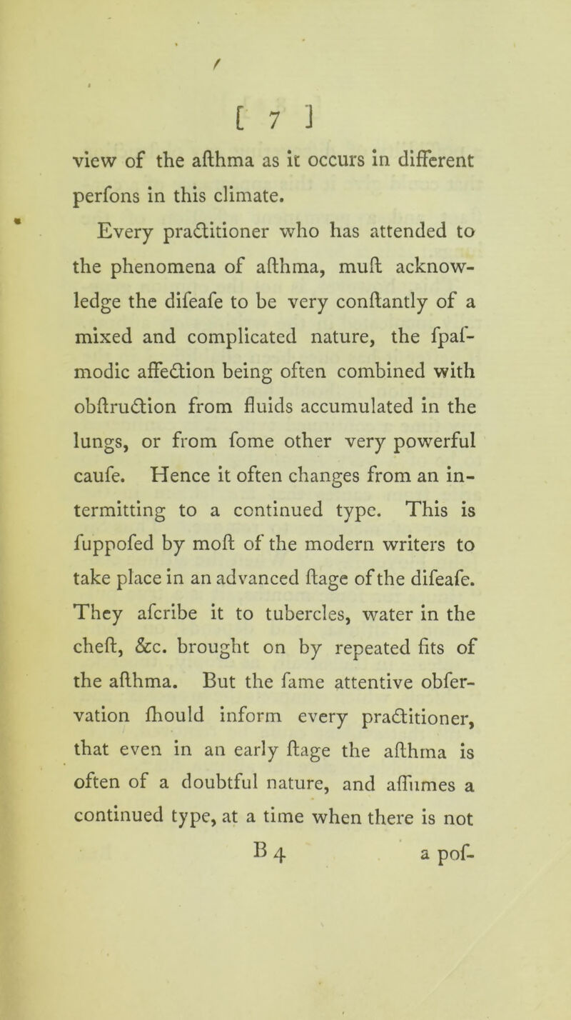 f % [ 7 J view of the afthma as it occurs in different perfons in this climate. Every practitioner who has attended to the phenomena of afthma, muft acknow- ledge the difeafe to be very conftantly of a mixed and complicated nature, the fpaf- modic affeCtion being often combined with obftruCtion from fluids accumulated in the lungs, or from fome other very powerful caufe. Hence it often changes from an in- termitting to a continued type. This is fuppofed by moft of the modern writers to take place in an advanced ftage of the difeafe. They afcribe it to tubercles, water in the cheft, &c. brought on by repeated fits of the afthma. But the fame attentive obfer- vation fhould inform every practitioner, that even in an early ftage the afthma is often of a doubtful nature, and afliimes a continued type, at a time when there is not