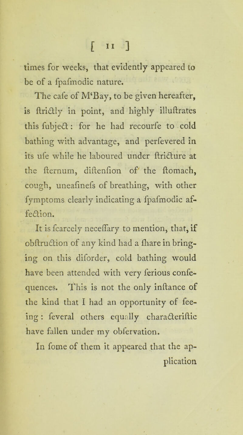 times for weeks, that evidently appeared to be of a fpafmodic nature. The cafe of M‘Bay, to be given hereafter, is ftri&ly in point, and highly illuftrates this fubje£t: for he had recourfe to cold bathing wTith advantage, and perfevered in its ufe while he laboured under flri&ure at the fternum, diftenfion of the ftomach, cough, uneafinefs of breathing, with other fymptoms clearly indicating a fpafmodic af- fection. It is fcarcely neceflary to mention, that, if obftru&ion of any kind had a fhare in bring- ing on this diforder, cold bathing would have been attended with very ferious confe- quences. This is not the only inftance of the kind that I had an opportunity of fee- ing : feveral others equally chara&eriftic have fallen under my obfervation. In fome of them it appeared that the ap- plication