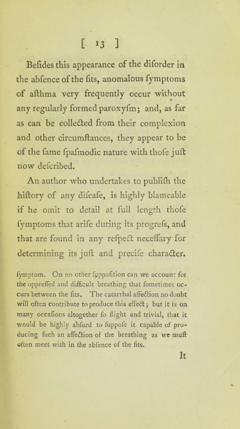 [ *3 ] Befides this appearance of the diforder in the abfence of the fits, anomalous fymptoms of afthma very frequently occur without any regularly formed paroxyfm; and, as far as can be collected from their complexion and other circumftances, they appear to be of the fame fpafmodic nature with thofe jufl now defcribed. An author who undertakes to publifh the hiftory of any difeafe, is highly blameable if he omit to detail at full length thofe fymptoms that arife during its progrefs, and that are found in any refpedt necefiary for determining its juft and precife character. 4 fymptom. On no other fyppofition can we accounr for the opprefied and difEcult breathing that fometimes oc- curs between the fits. The catarrhal affc£lion no doubt will often contribute to produce this efi’eft j but it is on many occafions altogether fo flight and trivial, that it would be highly abfurd to fuppofe it capable of pro- ducing fuch an affe&ion of the breathing as we mufl often meet with in the abfence of the fits. It