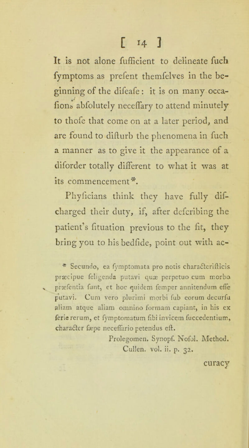 It is not alone fufficient to delineate fuch fymptoms as prefent themfelves in the be- ginning of the difeafe : it is on many occa- fion0 abfolutely neceffary to attend minutely to thofe that come on at a later period, and are found to difturb the phenomena in fuch a manner as to give it the appearance of a diforder totally different to what it was at its commencement*. Phylicians think they have fully dis- charged their duty, if, after defcribing the patient’s fituation previous to the fit, they bring you to hisbedfide, point out with ac- * Secundo, ea fymptomata pro notis chara&erifticis prsecipue feligenda putavi qua: perpetuo cum morba ^ proefentia funt, et hoc quidem Temper annitendum efle putavi. Cum vero plurimi morbi Tub eorum decurfu aliam atque aliam omnino formam capiant, in his ex ferie rerum, et fymptomatum fibi invicem fuccedentium, character fa:pe neceflario petendus eft. Prolegomen. Synopf. Nofol. Method. Cullen, vol. ii. p. 32. curacy