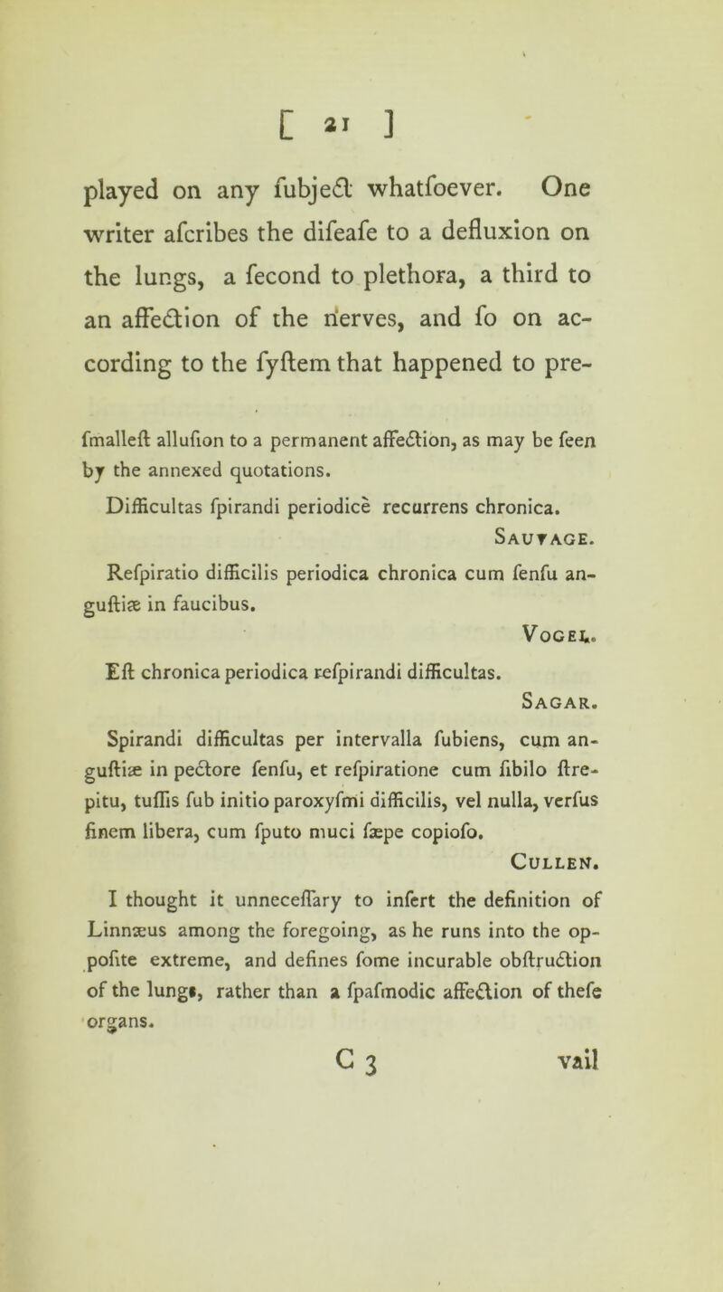 played on any fubjefl whatfoever. One writer afcribes the difeafe to a defluxion on the lungs, a fecond to plethora, a third to an affedion of the nerves, and fo on ac- cording to the fyftem that happened to pre- fmalleft allufion to a permanent affedtion, as may be feen by the annexed quotations. Difficultas fpirandi periodice recurrens chronica. Sautage. Refpiratio difficilis periodica chronica cum fenfu an- guftiae in faucibus. V OG EL- Eft chronica periodica refpirandi difficultas. Sagar. Spirandi difficultas per intervalla fubiens, cum an- gufti® in pedtore fenfu, et refpiratione cum fibilo ftre- pitu, tuflis fub initio paroxyfmi difficilis, vel nulla, verfus finem libera, cum fputo muci faepe copiofo. Cullen. I thought it unneceftary to infert the definition of Linnseus among the foregoing, as he runs into the op- pofite extreme, and defines fome incurable obftrudtion of the lung*, rather than a fpafmodic affedtion of thefe organs. C3 vail